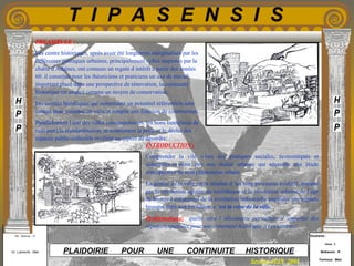 Etudiants :
Aloui . L
Belkacem . R
Fermous . Med
Etudiants :
Aloui . L
Belkacem . R
Fermous . Med
T I P A S E N S I S
Enseignants :
Mr . Betroni . O
Mr .Labreche . Med
Enseignants :
Mr . Betroni . O
Mr .Labreche . Med PLAIDOIRIE POUR UNE CONTINUITE HISTORIQUE
Session JUIN 2003
INTRODUCTION :
Comprendre la vile « lieu des pratiques sociales, économiques et
culturelles »s avère être une réalité urbaine qui nécessite une étude
rétrospective de sont phénomène urbain.
La genèse de la ville est le résultat d ’un long processus évolutif, marqué
par la révolution agraire du néolithique et la révolution urbaine de l âge
de bronze.l avènement de la révolution industrielle engendre une rupture
brusque dans son évolution: c ’est la crise de la ville.
Problématique: quelle sera l ’alternative permettant d ’apporter des
réponses spatiales pour une continuité historique a ces centres?.
PREAMBULE :
Les centre historiques, après avoir été longtemps marginalisés par les
différentes politiques urbaines, principalement celles inspirées par la
charte d Athènes, ont connues un regain d intérêt a partir des années
60. il constitue pour les théoriciens et praticiens un axe de travail
important.placé dans une perspective de rénovation, la continuité
historique est avancé comme un moyen de conservation.
Les centres historiques qui constituent un potentiel référentiels sont
conçus pour contenir un vécu et remplir une fonction de construction.
Parallèlement l état des villes contemporaines, les bons lieux(lieus de
nuls part),la standardisation, et notamment la perte et le déclin des
espaces public-collectifs révèlent un aspect de désordre.
 