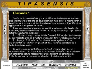 Etudiants :
Aloui . L
Belkacem . R
Fermous . Med
Etudiants :
Aloui . L
Belkacem . R
Fermous . Med
T I P A S E N S I S
Enseignants :
Mr . Betroni . O
Mr .Labreche . Med
Enseignants :
Mr . Betroni . O
Mr .Labreche . Med PLAIDOIRIE POUR UNE CONTINUITE HISTORIQUE
Session JUIN 2003
Conclusion :
On s’accorde à reconnaître que le problème de l’urbanisme ne consiste
plus à formuler des projets de développement, mais plutôt à reconsidérer le
territoire déjà occupé, à diriger les interventions selon des objectifs mieux
appropriés aux exigences nouvelles . 
Créer des nouvelles situations de qualité urbaine nouvelle dans la ville
existante, suppose de nouvelles formes de conception du projet, qui doivent
satisfaire certaines conditions .
1. l’étude du projet, même limitée à un seul édifice, doit tenir compte
de ses rapports avec les structure urbaines et territoriales préexistantes.
2. le projet à l’échelle de l’urbain doit naître également d’une
expérimentation de l’étude du projet et de recherches approfondies à
l’échelle architecturale.  
Du point de vue de contrôle architectural et morphologique des
transformations, trois niveaux de structure sont indiqués, dont la présence
est considérée comme nécessaire pour que naissent les conditions de
( ville ).structure de permanence, du collectif et de conformation.
 