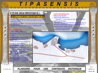 Etudiants :
Aloui . L
Belkacem . R
Fermous . Med
Etudiants :
Aloui . L
Belkacem . R
Fermous . Med
T I P A S E N S I S
Enseignants :
Mr . Betroni . O
Mr .Labreche . Med
Enseignants :
Mr . Betroni . O
Mr .Labreche . Med PLAIDOIRIE POUR UNE CONTINUITE HISTORIQUE
Session JUIN 2003
ETUDE DIACHRONIQUE : FAITS HISTORIQUES :
•Découverts du site.
•Arrivée des phéniciens.
“ Passage ”, c’est ce que le nom de “ TIPASA ”
signifie en punique.
Devant l’absence des données archéologiques et
littéraires concernant l’époque préhistorique, la
question reste toujours posée :
Existe-il une bourgade autochtone avant
l’arrivée des phéniciens ?FAITS URBAINS :
1 Fait urbain : Phase de
découverte, observation et choix
du site.
2 Fait urbain : Phase de pré
installation , caractérisée par la
construction du port primitif au
niveau des deux îlots.
3 Fait urbain : Phase
d’installation , établissement
d’un petit comptoir d’échange,
conséquence de premier acte.
4 Fait urbain : Phase
d’occupation , caractérisée par
un comptoir plus pratique et
plus important, attesté par la
présence des nécropoles Est et
Ouest.
Pourquoi les phéniciens ont-ils occupé les cotes Nord-
Africaines ?
Le désir de découvrir é tait une raison de récupération mais
le bute commercial était la raison fondamentale
1) EPOQUE LYBICO-PUNIQUE :
 