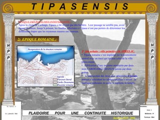 Etudiants :
Aloui . L
Belkacem . R
Fermous . Med
Etudiants :
Aloui . L
Belkacem . R
Fermous . Med
T I P A S E N S I S
Enseignants :
Mr . Betroni . O
Mr .Labreche . Med
Enseignants :
Mr . Betroni . O
Mr .Labreche . Med PLAIDOIRIE POUR UNE CONTINUITE HISTORIQUE
Session JUIN 2003
EPOQUE DES ROYAUMES INDEPENDANTS :
Apres la chute de Carthage, Tipaza a été investi par des berbère. Leur passage ne semble pas, avoir
laisser de traces. Jusqu’à présent, les fouilles effectuées à Tipasa n’ont pas permis de déterminer les
différentes étapes que les royaumes maures ont connues.
2) EPOQUE ROMAINE :
1er
fait urbain : ville primitive 46 APRES JC.
• Tipaza romaine s’est implanté sur le promontoire
central avec un tracé qui épouse celui de la ville
préexistante.
• Edification d’une enceinte structurée par deux
axes CARDO-DECUMANUS percée par deux
portes.
• L’intersection des deux axes détermine le forum,
autours s’articulent les édifices publics a savoir : la
basilique judiciaire ,le curie, le capitole, le temple.
 