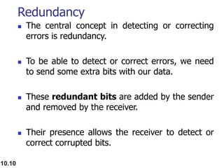 Redundancy
 The central concept in detecting or correcting
errors is redundancy.
 To be able to detect or correct errors, we need
to send some extra bits with our data.
 These redundant bits are added by the sender
and removed by the receiver.
 Their presence allows the receiver to detect or
correct corrupted bits.
10.10
 