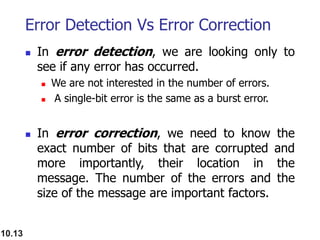 Error Detection Vs Error Correction
 In error detection, we are looking only to
see if any error has occurred.
 We are not interested in the number of errors.
 A single-bit error is the same as a burst error.
 In error correction, we need to know the
exact number of bits that are corrupted and
more importantly, their location in the
message. The number of the errors and the
size of the message are important factors.
10.13
 