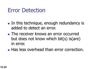 10.20
Error Detection
 In this technique, enough redundancy is
added to detect an error.
 The receiver knows an error occurred
but does not know which bit(s) is(are)
in error.
 Has less overhead than error correction.
 