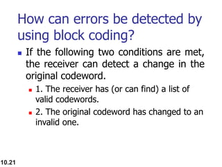 How can errors be detected by
using block coding?
 If the following two conditions are met,
the receiver can detect a change in the
original codeword.
 1. The receiver has (or can find) a list of
valid codewords.
 2. The original codeword has changed to an
invalid one.
10.21
 