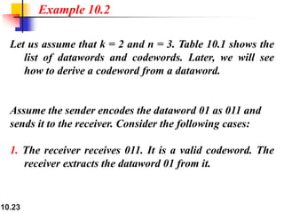 10.23
Let us assume that k = 2 and n = 3. Table 10.1 shows the
list of datawords and codewords. Later, we will see
how to derive a codeword from a dataword.
Assume the sender encodes the dataword 01 as 011 and
sends it to the receiver. Consider the following cases:
1. The receiver receives 011. It is a valid codeword. The
receiver extracts the dataword 01 from it.
Example 10.2
 