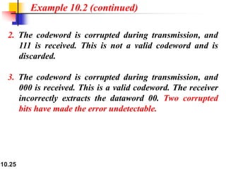 10.25
2. The codeword is corrupted during transmission, and
111 is received. This is not a valid codeword and is
discarded.
3. The codeword is corrupted during transmission, and
000 is received. This is a valid codeword. The receiver
incorrectly extracts the dataword 00. Two corrupted
bits have made the error undetectable.
Example 10.2 (continued)
 