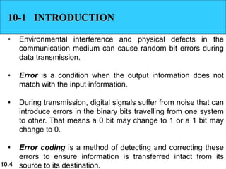 10.4
10-1 INTRODUCTION
• Environmental interference and physical defects in the
communication medium can cause random bit errors during
data transmission.
• Error is a condition when the output information does not
match with the input information.
• During transmission, digital signals suffer from noise that can
introduce errors in the binary bits travelling from one system
to other. That means a 0 bit may change to 1 or a 1 bit may
change to 0.
• Error coding is a method of detecting and correcting these
errors to ensure information is transferred intact from its
source to its destination.
 