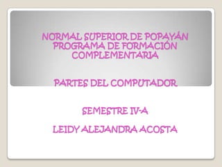 NORMAL SUPERIOR DE POPAYÁNPROGRAMA DE FORMACIÓN COMPLEMENTARIAPARTES DEL COMPUTADORSEMESTRE IV-ALEIDY ALEJANDRA ACOSTA 