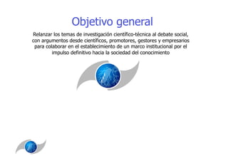 Objetivo general
Relanzar los temas de investigación científico-técnica al debate social,
con argumentos desde científicos, promotores, gestores y empresarios
 para colaborar en el establecimiento de un marco institucional por el
         impulso definitivo hacia la sociedad del conocimiento
 