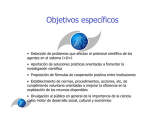 Objetivos específicos



•  Detección de problemas que afectan el potencial científico de los
agentes en el sistema I+D+I
•  Aportación de soluciones prácticas orientadas a fomentar la
investigación científica
•  Proposición de fórmulas de cooperación positiva entre instituciones
•  Establecimiento de normas, procedimientos, acciones, etc, de
cumplimiento voluntario orientadas a mejorar la eficiencia en la
explotación de los recursos disponibles
•  Divulgación al público en general de la importancia de la ciencia
como motor de desarrollo social, cultural y económico
 