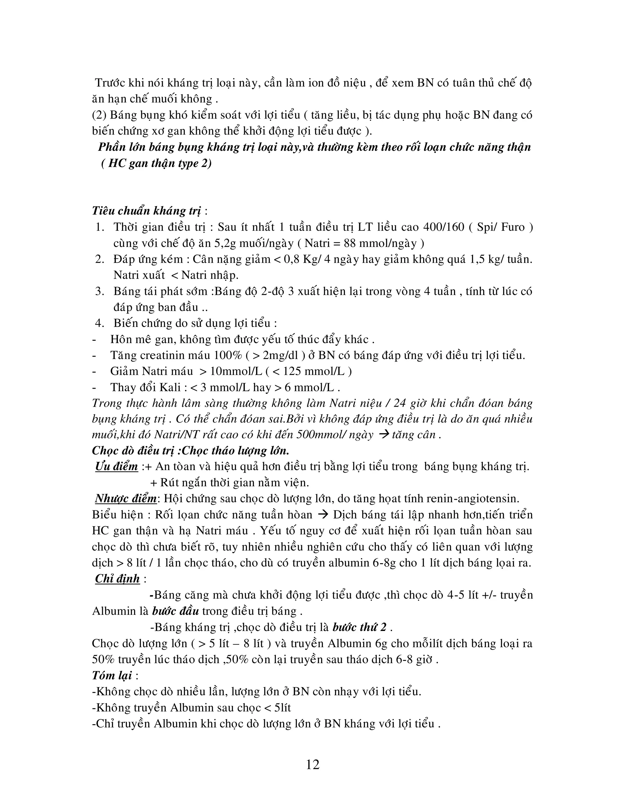 12
Tröôùc khi noùi khaùng trò loaïi naøy, caàn laøm ion ñoà nieäu , ñeå xem BN coù tuaân thuû cheá ñoä
aên haïn cheá muoái khoâng .
(2) Baùng buïng khoù kieåm soaùt vôùi lôïi tieåu ( taêng lieàu, bò taùc duïng phuï hoaëc BN ñang coù
bieán chöùng xô gan khoâng theå khôûi ñoäng lôïi tieåu ñöôïc ).
Phaàn lôùn baùng buïng khaùng trò loaïi naøy,vaø thöôøng keøm theo roái loaïn chöùc naêng thaän
( HC gan thaän type 2)
Tieâu chuaån khaùng trò :
1. Thôøi gian ñieàu trò : Sau ít nhaát 1 tuaàn ñieàu trò LT lieàu cao 400/160 ( Spi/ Furo )
cuøng vôùi cheá ñoä aên 5,2g muoái/ngaøy ( Natri = 88 mmol/ngaøy )
2. Ñaùp öùng keùm : Caân naëng giaûm < 0,8 Kg/ 4 ngaøy hay giaûm khoâng quaù 1,5 kg/ tuaàn.
Natri xuaát < Natri nhaäp.
3. Baùng taùi phaùt sôùm :Baùng ñoä 2-ñoä 3 xuaát hieän laïi trong voøng 4 tuaàn , tính töø luùc coù
ñaùp öùng ban ñaàu ..
4. Bieán chöùng do söû duïng lôïi tieåu :
- Hoân meâ gan, khoâng tìm ñöôïc yeáu toá thuùc ñaåy khaùc .
- Taêng creatinin maùu 100% ( > 2mg/dl ) ôû BN coù baùng ñaùp öùng vôùi ñieàu trò lôïi tieåu.
- Giaûm Natri maùu > 10mmol/L ( < 125 mmol/L )
- Thay ñoåi Kali : < 3 mmol/L hay > 6 mmol/L .
Trong thöïc haønh laâm saøng thöôøng khoâng laøm Natri nieäu / 24 giôø khi chaån ñoùan baùng
buïng khaùng trò . Coù theå chaån ñoùan sai.Bôûi vì khoâng ñaùp öùng ñieàu trò laø do aên quaù nhieàu
muoái,khi ñoù Natri/NT raát cao coù khi ñeán 500mmol/ ngaøy  taêng caân .
Choïc doø ñieàu trò :Choïc thaùo löôïng lôùn.
Öu ñieåm :+ An toøan vaø hieäu quaû hôn ñieàu trò baèng lôïi tieåu trong baùng buïng khaùng trò.
+ Ruùt ngaén thôøi gian naèm vieän.
Nhöôïc ñieåm: Hoäi chöùng sau choïc doø löôïng lôùn, do taêng hoïat tính renin-angiotensin.
Bieåu hieän : Roái loïan chöùc naêng tuaàn hoøan  Dòch baùng taùi laäp nhanh hôn,tieán trieån
HC gan thaän vaø haï Natri maùu . Yeáu toá nguy cô ñeå xuaát hieän roái loïan tuaàn hoøan sau
choïc doø thì chöa bieát roõ, tuy nhieân nhieàu nghieân cöùu cho thaáy coù lieân quan vôùi löôïng
dòch > 8 lít / 1 laàn choïc thaùo, cho duø coù truyeàn albumin 6-8g cho 1 lít dòch baùng loïai ra.
Chæ ñònh :
-Baùng caêng maø chöa khôûi ñoäng lôïi tieåu ñöôïc ,thì choïc doø 4-5 lít +/- truyeàn
Albumin laø böôùc ñaàu trong ñieàu trò baùng .
-Baùng khaùng trò ,choïc doø ñieàu trò laø böôùc thöù 2 .
Choïc doø löôïng lôùn ( > 5 lít – 8 lít ) vaø truyeàn Albumin 6g cho moãilít dòch baùng loaïi ra
50% truyeàn luùc thaùo dòch ,50% coøn laïi truyeàn sau thaùo dòch 6-8 giôø .
Toùm laïi :
-Khoâng choïc doø nhieàu laàn, löôïng lôùn ôû BN coøn nhaïy vôùi lôïi tieåu.
-Khoâng truyeàn Albumin sau choïc < 5lít
-Chæ truyeàn Albumin khi choïc doø löôïng lôùn ôû BN khaùng vôùi lôïi tieåu .
 