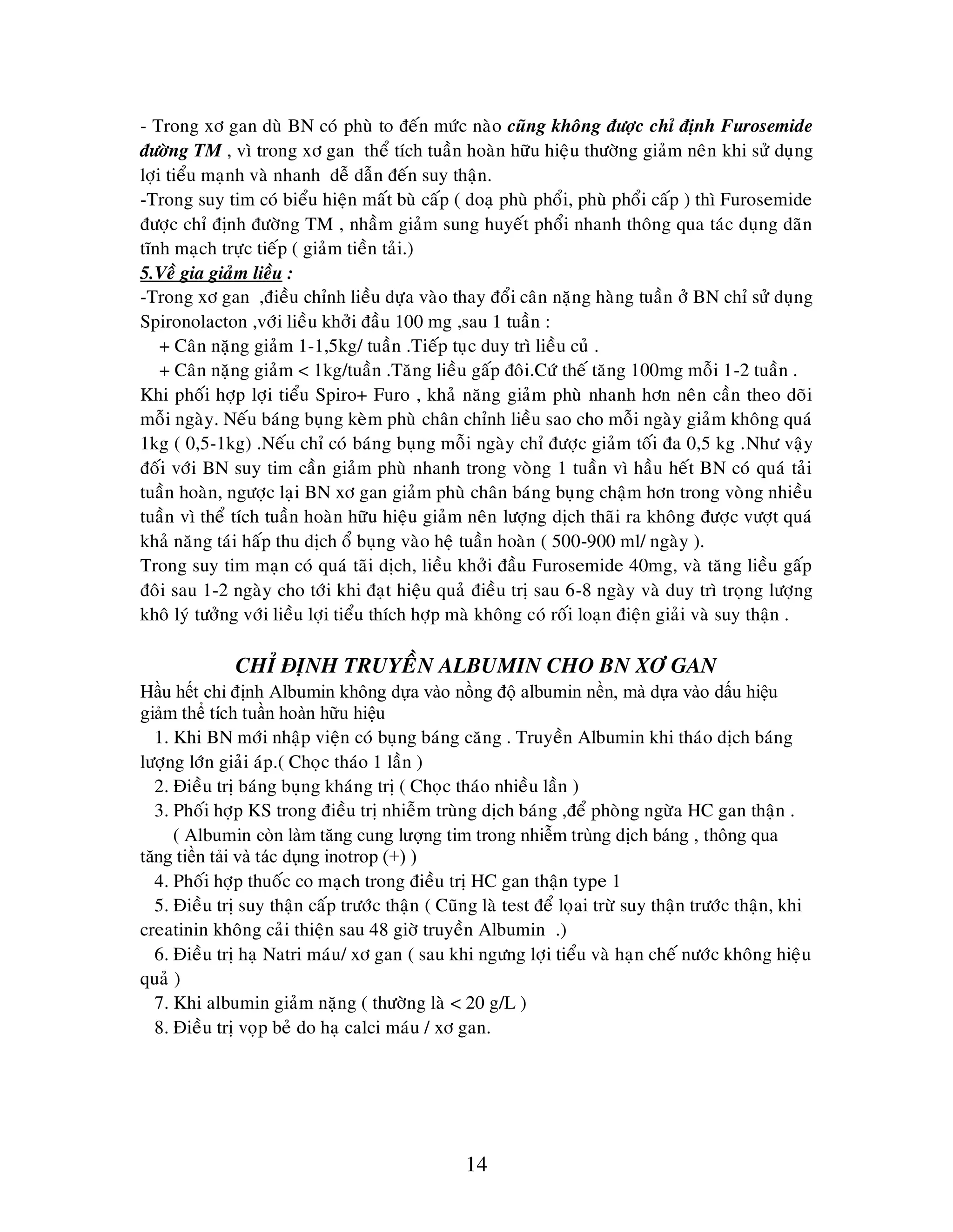 14
- Trong xô gan duø BN coù phuø to ñeán möùc naøo cuõng khoâng ñöôïc chæ ñònh Furosemide
ñöôøng TM , vì trong xô gan theå tích tuaàn hoaøn höõu hieäu thöôøng giaûm neân khi söû duïng
lôïi tieåu maïnh vaø nhanh deã daãn ñeán suy thaän.
-Trong suy tim coù bieåu hieän maát buø caáp ( doaï phuø phoåi, phuø phoåi caáp ) thì Furosemide
ñöôïc chæ ñònh ñöôøng TM , nhaàm giaûm sung huyeát phoåi nhanh thoâng qua taùc duïng daõn
tónh maïch tröïc tieáp ( giaûm tieàn taûi.)
5.Veà gia giaûm lieàu :
-Trong xô gan ,ñieàu chænh lieàu döïa vaøo thay ñoåi caân naëng haøng tuaàn ôû BN chæ söû duïng
Spironolacton ,vôùi lieàu khôûi ñaàu 100 mg ,sau 1 tuaàn :
+ Caân naëng giaûm 1-1,5kg/ tuaàn .Tieáp tuïc duy trì lieàu cuû .
+ Caân naëng giaûm < 1kg/tuaàn .Taêng lieàu gaáp ñoâi.Cöù theá taêng 100mg moãi 1-2 tuaàn .
Khi phoái hôïp lôïi tieåu Spiro+ Furo , khaû naêng giaûm phuø nhanh hôn neân caàn theo doõi
moãi ngaøy. Neáu baùng buïng keøm phuø chaân chænh lieàu sao cho moãi ngaøy giaûm khoâng quaù
1kg ( 0,5-1kg) .Neáu chæ coù baùng buïng moãi ngaøy chæ ñöôïc giaûm toái ña 0,5 kg .Nhö vaäy
ñoái vôùi BN suy tim caàn giaûm phuø nhanh trong voøng 1 tuaàn vì haàu heát BN coù quaù taûi
tuaàn hoaøn, ngöôïc laïi BN xô gan giaûm phuø chaân baùng buïng chaäm hôn trong voøng nhieàu
tuaàn vì theå tích tuaàn hoaøn höõu hieäu giaûm neân löôïng dòch thaõi ra khoâng ñöôïc vöôït quaù
khaû naêng taùi haáp thu dòch oå buïng vaøo heä tuaàn hoaøn ( 500-900 ml/ ngaøy ).
Trong suy tim maïn coù quaù taõi dòch, lieàu khôûi ñaàu Furosemide 40mg, vaø taêng lieàu gaáp
ñoâi sau 1-2 ngaøy cho tôùi khi ñaït hieäu quaû ñieàu trò sau 6-8 ngaøy vaø duy trì troïng löôïng
khoâ lyù töôûng vôùi lieàu lôïi tieåu thích hôïp maø khoâng coù roái loaïn ñieän giaûi vaø suy thaän .
CHÆ ÑÒNH TRUYEÀN ALBUMIN CHO BN XÔ GAN
Hầu hết chỉ định Albumin không dựa vào nồng độ albumin nền, mà dựa vào dấu hiệu
giảm thể tích tuần hoàn hữu hiệu
1. Khi BN môùi nhaäp vieän coù buïng baùng caêng . Truyeàn Albumin khi thaùo dòch baùng
löôïng lôùn giaûi aùp.( Choïc thaùo 1 laàn )
2. Ñieàu trò baùng buïng khaùng trò ( Choïc thaùo nhieàu laàn )
3. Phoái hôïp KS trong ñieàu trò nhieãm truøng dòch baùng ,ñeå phoøng ngöøa HC gan thaän .
( Albumin còn làm tăng cung lượng tim trong nhiễm trùng dịch báng , thông qua
tăng tiền tải và tác dụng inotrop (+) )
4. Phoái hôïp thuoác co maïch trong ñieàu trò HC gan thaän type 1
5. Ñieàu trò suy thaän caáp tröôùc thaän ( Cuõng laø test ñeå loïai tröø suy thaän tröôùc thaän, khi
creatinin khoâng caûi thieän sau 48 giôø truyeàn Albumin .)
6. Ñieàu trò haï Natri maùu/ xô gan ( sau khi ngöng lôïi tieåu vaø haïn cheá nöôùc khoâng hieäu
quaû )
7. Khi albumin giaûm naëng ( thöôøng laø < 20 g/L )
8. Ñieàu trò voïp beû do haï calci maùu / xô gan.
 