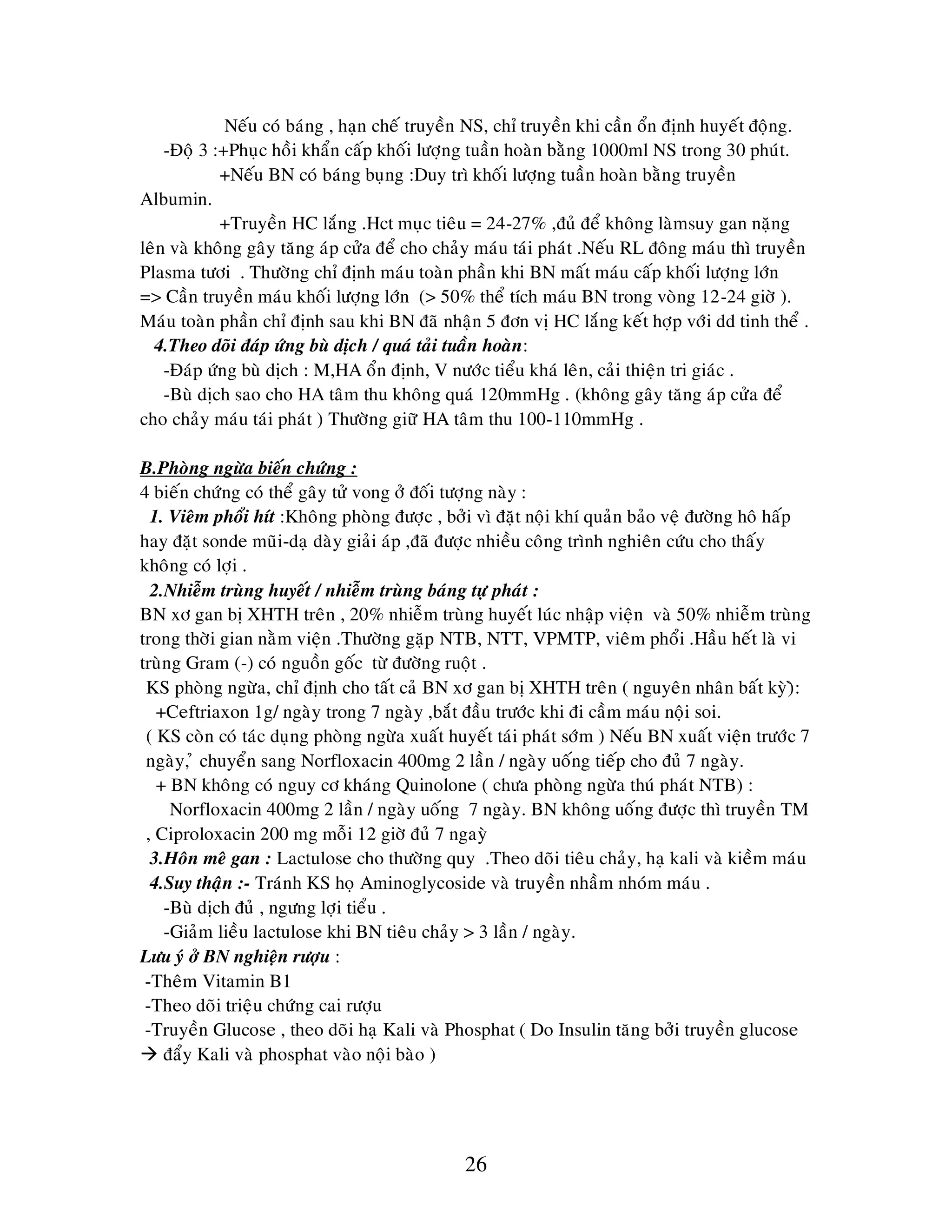 26
Neáu coù baùng , haïn cheá truyeàn NS, chæ truyeàn khi caàn oån ñònh huyeát ñoäng.
-Ñoä 3 :+Phuïc hoài khaån caáp khoái löôïng tuaàn hoaøn baèng 1000ml NS trong 30 phuùt.
+Neáu BN coù baùng buïng :Duy trì khoái löôïng tuaàn hoaøn baèng truyeàn
Albumin.
+Truyeàn HC laéng .Hct muïc tieâu = 24-27% ,ñuû ñeå khoâng laømsuy gan naëng
leân vaø khoâng gaây taêng aùp cöûa ñeå cho chaûy maùu taùi phaùt .Neáu RL ñoâng maùu thì truyeàn
Plasma töôi . Thöôøng chæ ñònh maùu toaøn phaàn khi BN maát maùu caáp khoái löôïng lôùn
=> Caàn truyeàn maùu khoái löôïng lôùn (> 50% theå tích maùu BN trong voøng 12-24 giôø ).
Maùu toaøn phaàn chæ ñònh sau khi BN ñaõ nhaän 5 ñôn vò HC laéng keát hôïp vôùi dd tinh theå .
4.Theo doõi ñaùp öùng buø dòch / quaù taûi tuaàn hoaøn:
-Ñaùp öùng buø dòch : M,HA oån ñònh, V nöôùc tieåu khaù leân, caûi thieän tri giaùc .
-Buø dòch sao cho HA taâm thu khoâng quaù 120mmHg . (khoâng gaây taêng aùp cöûa ñeå
cho chaûy maùu taùi phaùt ) Thöôøng giöõ HA taâm thu 100-110mmHg .
B.Phoøng ngöøa bieán chöùng :
4 bieán chöùng coù theå gaây töû vong ôû ñoái töôïng naøy :
1. Vieâm phoåi hít :Khoâng phoøng ñöôïc , bôûi vì ñaët noäi khí quaûn baûo veä ñöôøng hoâ haáp
hay ñaët sonde muõi-daï daøy giaûi aùp ,ñaõ ñöôïc nhieàu coâng trình nghieân cöùu cho thaáy
khoâng coù lôïi .
2.Nhieãm truøng huyeát / nhieãm truøng baùng töï phaùt :
BN xô gan bò XHTH treân , 20% nhieãm truøng huyeát luùc nhaäp vieän vaø 50% nhieãm truøng
trong thôøi gian naèm vieän .Thöôøng gaëp NTB, NTT, VPMTP, vieâm phoåi .Haàu heát laø vi
truøng Gram (-) coù nguoàn goác töø ñöôøng ruoät .
KS phoøng ngöøa, chæ ñònh cho taát caû BN xô gan bò XHTH treân ( nguyeân nhaân baát kyø)ø:
+Ceftriaxon 1g/ ngaøy trong 7 ngaøy ,baét ñaàu tröôùc khi ñi caàm maùu noäi soi.
( KS coøn coù taùc duïng phoøng ngöøa xuaát huyeát taùi phaùt sôùm ) Neáu BN xuaát vieän tröôùc 7
ngaøy, û chuyeån sang Norfloxacin 400mg 2 laàn / ngaøy uoáng tieáp cho ñuû 7 ngaøy.
+ BN khoâng coù nguy cô khaùng Quinolone ( chöa phoøng ngöøa thuù phaùt NTB) :
Norfloxacin 400mg 2 laàn / ngaøy uoáng 7 ngaøy. BN khoâng uoáng ñöôïc thì truyeàn TM
, Ciproloxacin 200 mg moãi 12 giôø ñuû 7 ngayø
3.Hoân meâ gan : Lactulose cho thöôøng quy .Theo doõi tieâu chaûy, haï kali vaø kieàm maùu
4.Suy thaän :- Traùnh KS hoï Aminoglycoside vaø truyeàn nhaàm nhoùm maùu .
-Buø dòch ñuû , ngöng lôïi tieåu .
-Giaûm lieàu lactulose khi BN tieâu chaûy > 3 laàn / ngaøy.
Löu yù ôû BN nghieän röôïu :
-Theâm Vitamin B1
-Theo doõi trieäu chöùng cai röôïu
-Truyeàn Glucose , theo doõi haï Kali vaø Phosphat ( Do Insulin taêng bôûi truyeàn glucose
 ñaåy Kali vaø phosphat vaøo noäi baøo )
 