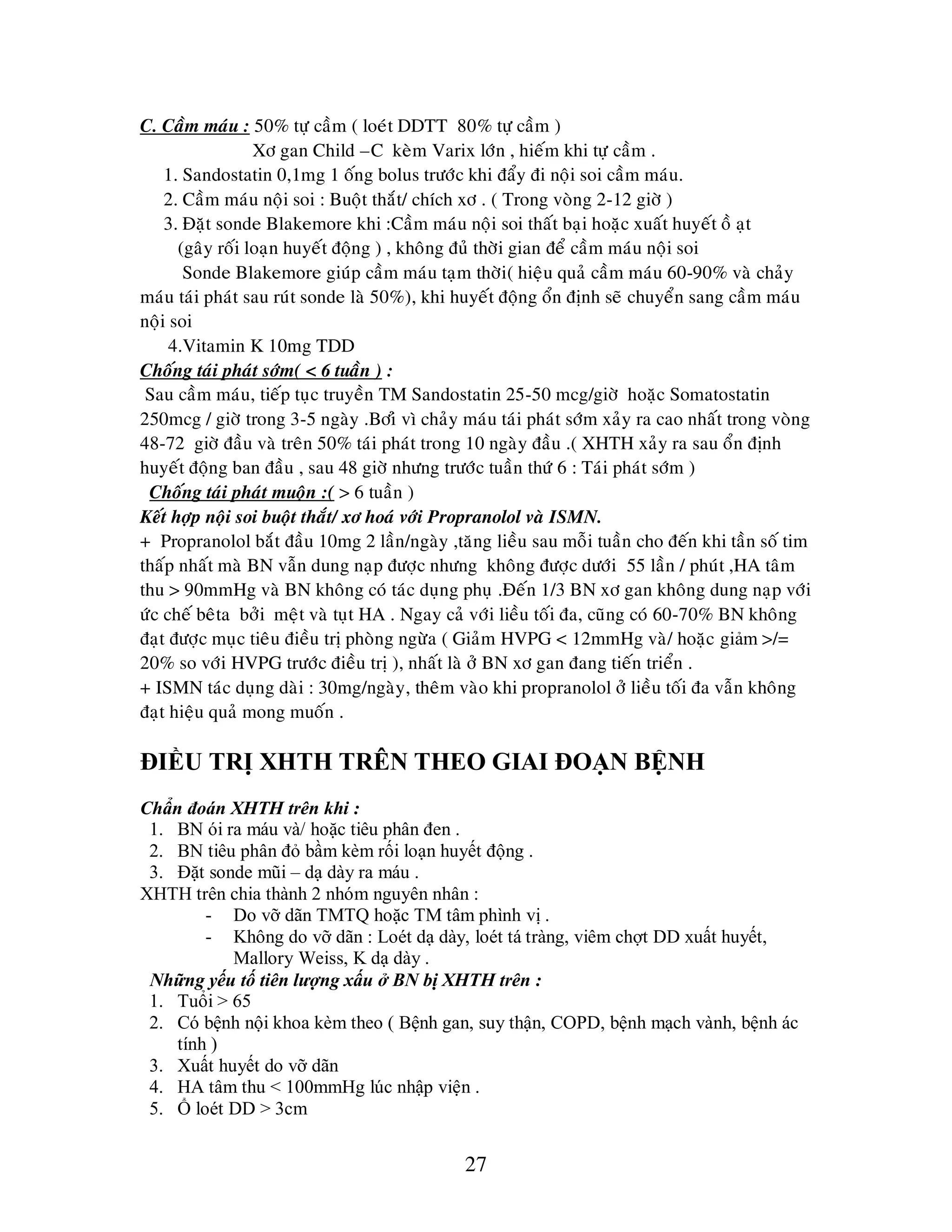 27
C. Caàm maùu : 50% töï caàm ( loeùt DDTT 80% töï caàm )
Xô gan Child –C keøm Varix lôùn , hieám khi töï caàm .
1. Sandostatin 0,1mg 1 oáng bolus tröôùc khi ñaåy ñi noäi soi caàm maùu.
2. Caàm maùu noäi soi : Buoät thaét/ chích xô . ( Trong voøng 2-12 giôø )
3. Ñaët sonde Blakemore khi :Caàm maùu noäi soi thaát baïi hoaëc xuaát huyeát oà aït
(gaây roái loaïn huyeát ñoäng ) , khoâng ñuû thôøi gian ñeå caàm maùu noäi soi
Sonde Blakemore giuùp caàm maùu taïm thôøi( hieäu quaû caàm maùu 60-90% vaø chaûy
maùu taùi phaùt sau ruùt sonde laø 50%), khi huyeát ñoäng oån ñònh seõ chuyeån sang caàm maùu
noäi soi
4.Vitamin K 10mg TDD
Choáng taùi phaùt sôùm( < 6 tuaàn ) :
Sau caàm maùu, tieáp tuïc truyeàn TM Sandostatin 25-50 mcg/giôø hoaëc Somatostatin
250mcg / giôø trong 3-5 ngaøy .Bôiû vì chaûy maùu taùi phaùt sôùm xaûy ra cao nhaát trong voøng
48-72 giôø ñaàu vaø treân 50% taùi phaùt trong 10 ngaøy ñaàu .( XHTH xaûy ra sau oån ñònh
huyeát ñoäng ban ñaàu , sau 48 giôø nhöng tröôùc tuaàn thöù 6 : Taùi phaùt sôùm )
Choáng taùi phaùt muoän :( > 6 tuaàn )
Keát hôïp noäi soi buoät thaét/ xô hoaù vôùi Propranolol vaø ISMN.
+ Propranolol baét ñaàu 10mg 2 laàn/ngaøy ,taêng lieàu sau moãi tuaàn cho ñeán khi taàn soá tim
thaáp nhaát maø BN vaãn dung naïp ñöôïc nhöng khoâng ñöôïc döôùi 55 laàn / phuùt ,HA taâm
thu > 90mmHg vaø BN khoâng coù taùc duïng phuï .Ñeán 1/3 BN xô gan khoâng dung naïp vôùi
öùc cheá beâta bôûi meät vaø tuït HA . Ngay caû vôùi lieàu toái ña, cuõng coù 60-70% BN khoâng
ñaït ñöôïc muïc tieâu ñieàu trò phoøng ngöøa ( Giaûm HVPG < 12mmHg vaø/ hoaëc giảm >/=
20% so vôùi HVPG tröôùc ñieàu trò ), nhaát laø ôû BN xô gan ñang tieán trieån .
+ ISMN taùc duïng daøi : 30mg/ngaøy, theâm vaøo khi propranolol ôû lieàu toái ña vaãn khoâng
ñaït hieäu quaû mong muoán .
ĐIỀU TRỊ XHTH TRÊN THEO GIAI ĐOẠN BỆNH
Chẩn đoán XHTH trên khi :
1. BN ói ra máu và/ hoặc tiêu phân đen .
2. BN tiêu phân đỏ bầm kèm rối loạn huyết động .
3. Đặt sonde mũi – dạ dày ra máu .
XHTH trên chia thành 2 nhóm nguyên nhân :
- Do vỡ dãn TMTQ hoặc TM tâm phình vị .
- Không do vỡ dãn : Loét dạ dày, loét tá tràng, viêm chợt DD xuất huyết,
Mallory Weiss, K dạ dày .
Những yếu tố tiên lƣợng xấu ở BN bị XHTH trên :
1. Tuổi > 65
2. Có bệnh nội khoa kèm theo ( Bệnh gan, suy thận, COPD, bệnh mạch vành, bệnh ác
tính )
3. Xuất huyết do vỡ dãn
4. HA tâm thu < 100mmHg lúc nhập viện .
5. Ổ loét DD > 3cm
 