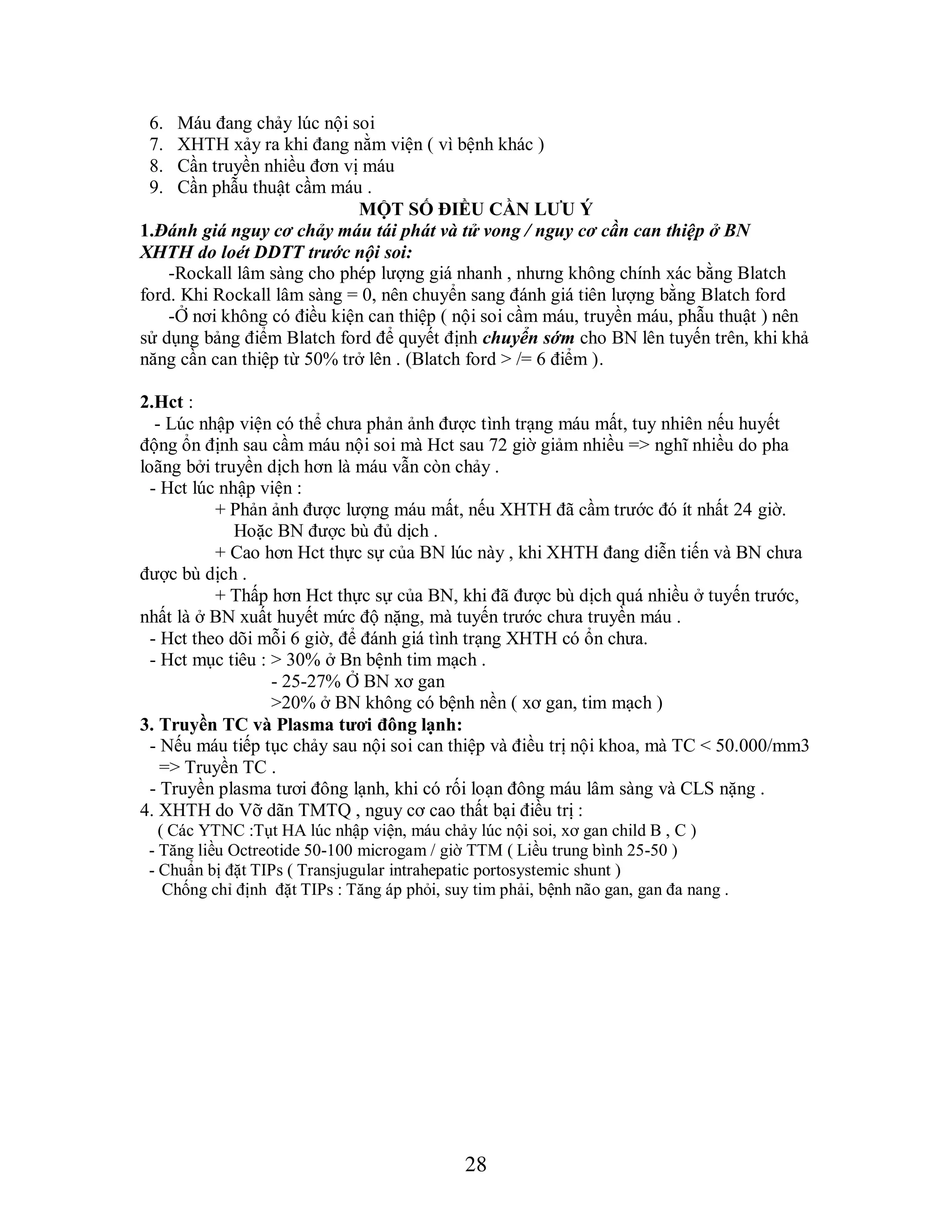 28
6. Máu đang chảy lúc nội soi
7. XHTH xảy ra khi đang nằm viện ( vì bệnh khác )
8. Cần truyền nhiều đơn vị máu
9. Cần phẫu thuật cầm máu .
MỘT SỐ ĐIỀU CẦN LƢU Ý
1.Đánh giá nguy cơ chảy máu tái phát và tử vong / nguy cơ cần can thiệp ở BN
XHTH do loét DDTT trƣớc nội soi:
-Rockall lâm sàng cho phép lượng giá nhanh , nhưng không chính xác bằng Blatch
ford. Khi Rockall lâm sàng = 0, nên chuyển sang đánh giá tiên lượng bằng Blatch ford
-Ở nơi không có điều kiện can thiệp ( nội soi cầm máu, truyền máu, phẫu thuật ) nên
sử dụng bảng điểm Blatch ford để quyết định chuyển sớm cho BN lên tuyến trên, khi khả
năng cần can thiệp từ 50% trở lên . (Blatch ford > /= 6 điểm ).
2.Hct :
- Lúc nhập viện có thể chưa phản ảnh được tình trạng máu mất, tuy nhiên nếu huyết
động ổn định sau cầm máu nội soi mà Hct sau 72 giờ giảm nhiều => nghĩ nhiều do pha
loãng bởi truyền dịch hơn là máu vẫn còn chảy .
- Hct lúc nhập viện :
+ Phản ảnh được lượng máu mất, nếu XHTH đã cầm trước đó ít nhất 24 giờ.
Hoặc BN được bù đủ dịch .
+ Cao hơn Hct thực sự của BN lúc này , khi XHTH đang diễn tiến và BN chưa
được bù dịch .
+ Thấp hơn Hct thực sự của BN, khi đã được bù dịch quá nhiều ở tuyến trước,
nhất là ở BN xuất huyết mức độ nặng, mà tuyến trước chưa truyền máu .
- Hct theo dõi mỗi 6 giờ, để đánh giá tình trạng XHTH có ổn chưa.
- Hct mục tiêu : > 30% ở Bn bệnh tim mạch .
- 25-27% Ở BN xơ gan
>20% ở BN không có bệnh nền ( xơ gan, tim mạch )
3. Truyền TC và Plasma tƣơi đông lạnh:
- Nếu máu tiếp tục chảy sau nội soi can thiệp và điều trị nội khoa, mà TC < 50.000/mm3
=> Truyền TC .
- Truyền plasma tươi đông lạnh, khi có rối loạn đông máu lâm sàng và CLS nặng .
4. XHTH do Vỡ dãn TMTQ , nguy cơ cao thất bại điều trị :
( Các YTNC :Tụt HA lúc nhập viện, máu chảy lúc nội soi, xơ gan child B , C )
- Tăng liều Octreotide 50-100 microgam / giờ TTM ( Liều trung bình 25-50 )
- Chuẩn bị đặt TIPs ( Transjugular intrahepatic portosystemic shunt )
Chống chỉ định đặt TIPs : Tăng áp phỏi, suy tim phải, bệnh não gan, gan đa nang .
 