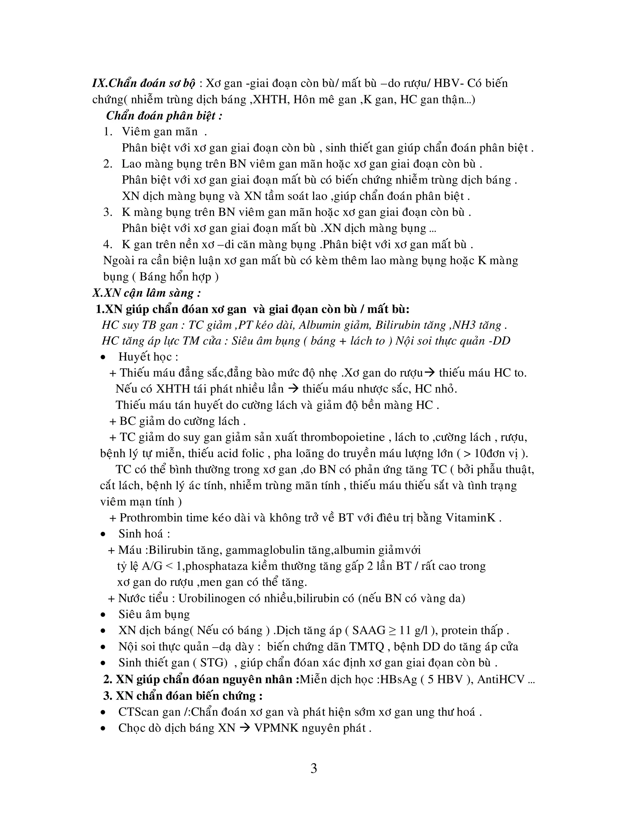3
IX.Chaån ñoaùn sô boä : Xô gan -giai ñoaïn coøn buø/ maát buø –do röôïu/ HBV- Coù bieán
chöùng( nhieãm truøng dòch baùng ,XHTH, Hoân meâ gan ,K gan, HC gan thaän…)
Chaån ñoaùn phaân bieät :
1. Vieâm gan maõn .
Phaân bieät vôùi xô gan giai ñoaïn coøn buø , sinh thieát gan giuùp chaån ñoaùn phaân bieät .
2. Lao maøng buïng treân BN vieâm gan maõn hoaëc xô gan giai ñoaïn coøn buø .
Phaân bieät vôùi xô gan giai ñoaïn maát buø coù bieán chöùng nhieãm truøng dòch baùng .
XN dòch maøng buïng vaø XN taàm soaùt lao ,giuùp chaån ñoaùn phaân bieät .
3. K maøng buïng treân BN vieâm gan maõn hoaëc xô gan giai ñoaïn coøn buø .
Phaân bieät vôùi xô gan giai ñoaïn maát buø .XN dòch maøng buïng …
4. K gan treân neàn xô –di caên maøng buïng .Phaân bieät vôùi xô gan maát buø .
Ngoaøi ra caàn bieän luaän xô gan maát buø coù keøm theâm lao maøng buïng hoaëc K maøng
buïng ( Baùng hoån hôïp )
X.XN caän laâm saøng :
1.XN giuùp chaån ñoùan xô gan vaø giai ñoïan coøn buø / maát buø:
HC suy TB gan : TC giaûm ,PT keùo daøi, Albumin giaûm, Bilirubin taêng ,NH3 taêng .
HC taêng aùp löïc TM cöûa : Sieâu aâm buïng ( baùng + laùch to ) Noäi soi thöïc quaûn -DD
 Huyeát hoïc :
+ Thieáu maùu ñaúng saéc,ñaúng baøo möùc ñoä nheï .Xô gan do röôïu thieáu maùu HC to.
Neáu coù XHTH taùi phaùt nhieàu laàn  thieáu maùu nhöôïc saéc, HC nhoû.
Thieáu maùu taùn huyeát do cöôøng laùch vaø giaûm ñoä beàn maøng HC .
+ BC giaûm do cöôøng laùch .
+ TC giaûm do suy gan giaûm saûn xuaát thrombopoietine , laùch to ,cöôøng laùch , röôïu,
beänh lyù töï mieãn, thieáu acid folic , pha loaõng do truyeàn maùu löôïng lôùn ( > 10ñôn vò ).
TC coù theå bình thöôøng trong xô gan ,do BN coù phaûn öùng taêng TC ( bôûi phaãu thuaät,
caét laùch, beänh lyù aùc tính, nhieãm truøng maõn tính , thieáu maùu thieáu saét vaø tình traïng
vieâm maïn tính )
+ Prothrombin time keùo daøi vaø khoâng trôû veà BT vôùi ñìeâu trò baèng VitaminK .
 Sinh hoaù :
+ Maùu :Bilirubin taêng, gammaglobulin taêng,albumin giaûmvới
tỷ lệ A/G < 1,phosphataza kieàm thöôøng taêng gaáp 2 laàn BT / raát cao trong
xô gan do röôïu ,men gan coù theå taêng.
+ Nöôùc tieåu : Urobilinogen coù nhieàu,bilirubin coù (neáu BN coù vaøng da)
 Sieâu aâm buïng
 XN dòch baùng( Neáu coù baùng ) .Dòch taêng aùp ( SAAG ≥ 11 g/l ), protein thaáp .
 Noäi soi thöïc quaûn –daï daøy : bieán chöùng daõn TMTQ , beänh DD do taêng aùp cöûa
 Sinh thieát gan ( STG) , giuùp chaån ñoùan xaùc ñònh xô gan giai ñoïan coøn buø .
2. XN giuùp chaån ñoùan nguyeân nhaân :Mieãn dòch hoïc :HBsAg ( 5 HBV ), AntiHCV …
3. XN chaån ñoùan bieán chöùng :
 CTScan gan /:Chaån ñoaùn xô gan vaø phaùt hieän sôùm xô gan ung thö hoaù .
 Choïc doø dòch baùng XN  VPMNK nguyeân phaùt .
 