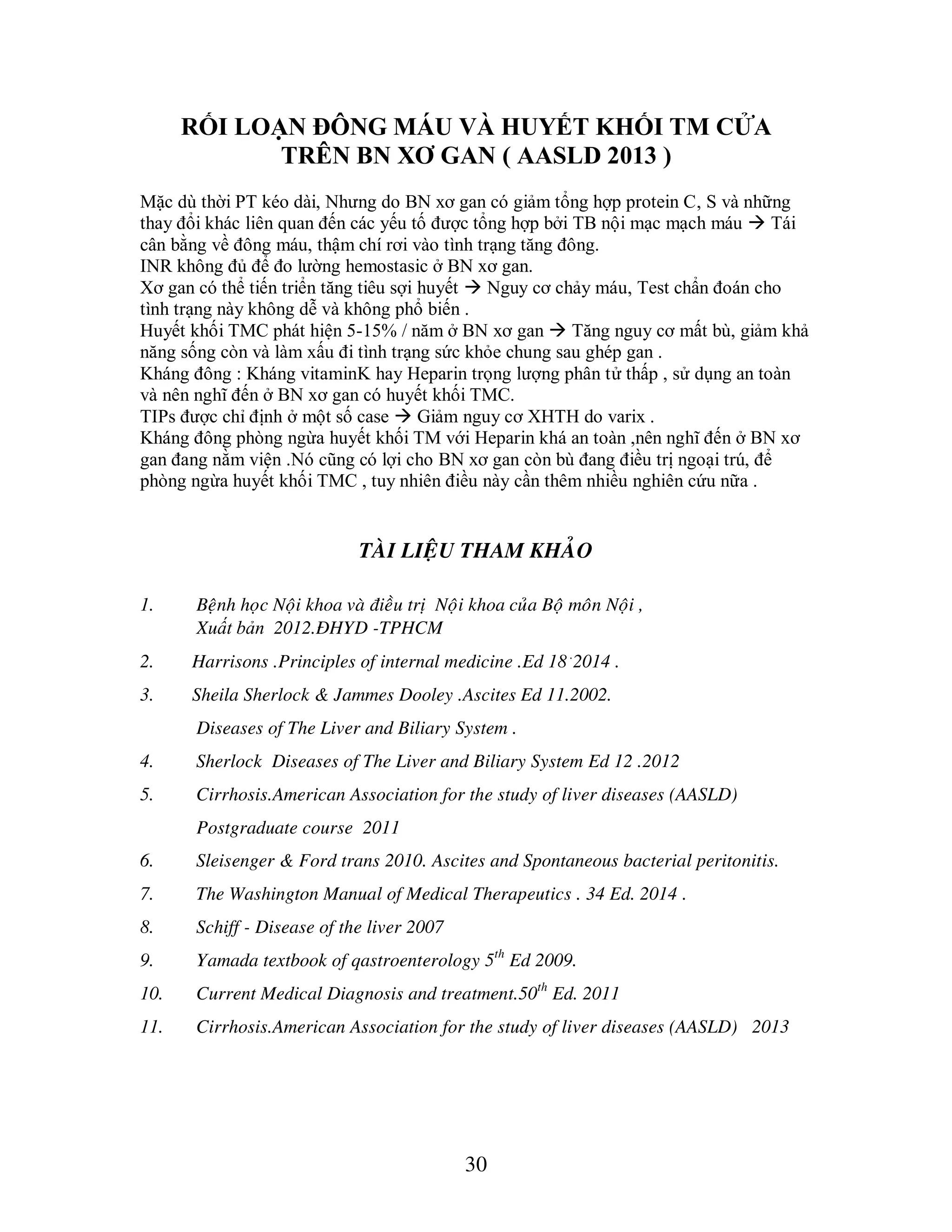 30
RỐI LOẠN ĐÔNG MÁU VÀ HUYẾT KHỐI TM CỬA
TRÊN BN XƠ GAN ( AASLD 2013 )
Mặc dù thời PT kéo dài, Nhưng do BN xơ gan có giảm tổng hợp protein C, S và những
thay đổi khác liên quan đến các yếu tố được tổng hợp bởi TB nội mạc mạch máu  Tái
cân bằng về đông máu, thậm chí rơi vào tình trạng tăng đông.
INR không đủ để đo lường hemostasic ở BN xơ gan.
Xơ gan có thể tiến triển tăng tiêu sợi huyết  Nguy cơ chảy máu, Test chẩn đoán cho
tình trạng này không dễ và không phổ biến .
Huyết khối TMC phát hiện 5-15% / năm ở BN xơ gan  Tăng nguy cơ mất bù, giảm khả
năng sống còn và làm xấu đi tình trạng sức khỏe chung sau ghép gan .
Kháng đông : Kháng vitaminK hay Heparin trọng lượng phân tử thấp , sử dụng an toàn
và nên nghĩ đến ở BN xơ gan có huyết khối TMC.
TIPs được chỉ định ở một số case  Giảm nguy cơ XHTH do varix .
Kháng đông phòng ngừa huyết khối TM với Heparin khá an toàn ,nên nghĩ đến ở BN xơ
gan đang nằm viện .Nó cũng có lợi cho BN xơ gan còn bù đang điều trị ngoại trú, để
phòng ngừa huyết khối TMC , tuy nhiên điều này cần thêm nhiều nghiên cứu nữa .
TAØI LIEÄU THAM KHAÛO
1. Beänh hoïc Noäi khoa vaø ñieàu trò Noäi khoa cuûa Boä moân Noäi ,
Xuất bản 2012.ÑHYD -TPHCM
2. Harrisons .Principles of internal medicine .Ed 18 .
2014 .
3. Sheila Sherlock & Jammes Dooley .Ascites Ed 11.2002.
Diseases of The Liver and Biliary System .
4. Sherlock Diseases of The Liver and Biliary System Ed 12 .2012
5. Cirrhosis.American Association for the study of liver diseases (AASLD)
Postgraduate course 2011
6. Sleisenger & Ford trans 2010. Ascites and Spontaneous bacterial peritonitis.
7. The Washington Manual of Medical Therapeutics . 34 Ed. 2014 .
8. Schiff - Disease of the liver 2007
9. Yamada textbook of qastroenterology 5th
Ed 2009.
10. Current Medical Diagnosis and treatment.50th
Ed. 2011
11. Cirrhosis.American Association for the study of liver diseases (AASLD) 2013
 