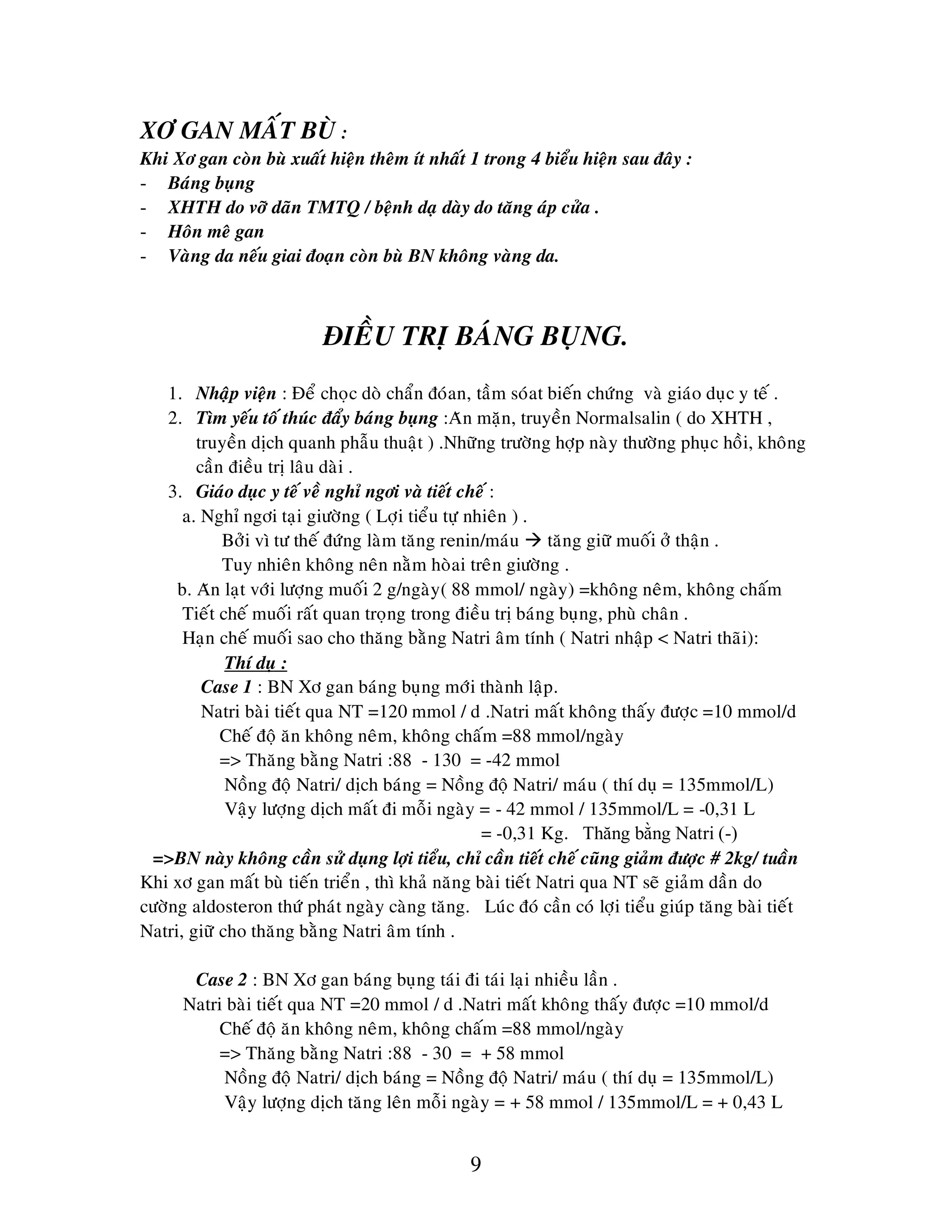 9
XÔ GAN MAÁT BUØ :
Khi Xô gan coøn buø xuaát hieän theâm ít nhaát 1 trong 4 bieåu hieän sau ñaây :
- Baùng buïng
- XHTH do vôõ daõn TMTQ / beänh daï daøy do taêng aùp cöûa .
- Hoân meâ gan
- Vaøng da neáu giai ñoaïn coøn buø BN khoâng vaøng da.
ÑIEÀU TRÒ BAÙNG BUÏNG.
1. Nhaäp vieän : Ñeå choïc doø chaån ñoùan, taàm soùat bieán chöùng vaø giaùo duïc y teá .
2. Tìm yeáu toá thuùc ñaåy baùng buïng :Aên maën, truyeàn Normalsalin ( do XHTH ,
truyeàn dòch quanh phaãu thuaät ) .Nhöõng tröôøng hôïp naøy thöôøng phuïc hoài, khoâng
caàn ñieàu trò laâu daøi .
3. Giaùo duïc y teá veà nghæ ngôi vaø tieát cheá :
a. Nghæ ngôi taïi giöôøng ( Lôïi tieåu töï nhieân ) .
Bôûi vì tö theá ñöùng laøm taêng renin/maùu  taêng giöõ muoái ôû thaän .
Tuy nhieân khoâng neân naèm hoøai treân giöôøng .
b. Aên laït vôùi löôïng muoái 2 g/ngaøy( 88 mmol/ ngaøy) =khoâng neâm, khoâng chaám
Tieát cheá muoái raát quan troïng trong ñieàu trò baùng buïng, phuø chaân .
Haïn cheá muoái sao cho thaêng baèng Natri aâm tính ( Natri nhaäp < Natri thaõi):
Thí duï :
Case 1 : BN Xô gan baùng buïng môùi thaønh laäp.
Natri baøi tieát qua NT =120 mmol / d .Natri maát khoâng thaáy ñöôïc =10 mmol/d
Cheá ñoä aên khoâng neâm, khoâng chaám =88 mmol/ngaøy
=> Thaêng baèng Natri :88 - 130 = -42 mmol
Noàng ñoä Natri/ dòch baùng = Noàng ñoä Natri/ maùu ( thí duï = 135mmol/L)
Vaäy löôïng dòch maát ñi moãi ngaøy = - 42 mmol / 135mmol/L = -0,31 L
= -0,31 Kg. Thăng bằng Natri (-)
=>BN naøy khoâng caàn söû duïng lôïi tieåu, chæ caàn tieát cheá cuõng giaûm ñöôïc # 2kg/ tuaàn
Khi xô gan maát buø tieán trieån , thì khaû naêng baøi tieát Natri qua NT seõ giaûm daàn do
cöôøng aldosteron thöù phaùt ngaøy caøng taêng. Luùc ñoù caàn coù lôïi tieåu giuùp taêng baøi tieát
Natri, giöõ cho thaêng baèng Natri aâm tính .
Case 2 : BN Xô gan baùng buïng taùi ñi taùi laïi nhieàu laàn .
Natri baøi tieát qua NT =20 mmol / d .Natri maát khoâng thaáy ñöôïc =10 mmol/d
Cheá ñoä aên khoâng neâm, khoâng chaám =88 mmol/ngaøy
=> Thaêng baèng Natri :88 - 30 = + 58 mmol
Noàng ñoä Natri/ dòch baùng = Noàng ñoä Natri/ maùu ( thí duï = 135mmol/L)
Vaäy löôïng dòch taêng leân moãi ngaøy = + 58 mmol / 135mmol/L = + 0,43 L
 