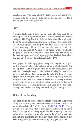 233
DIAGNOSTIC ALGORITHM FOR PATIENTS PRESENTING WITH ACUTE DIZZINESS: THE ATTEST METHOD
tuần hoàn sau. Chẩn đoán phổ biến thứ ba trong loại này là bệnh
Ménière, mặc dù trong một quần thể ED không chọn lọc, đây là
một nguyên nhân không phổ biến.
t-EVS
Ở những bệnh nhân t-EVS, nguyên nhân phổ biến nhất là hạ
huyết áp tư thế trong quần thể ED. Các triệu chứng này thường
khởi phát khi đứng lên từ tư thế ngồi hoặc nằm. Hạ huyết áp tư
thế có thể lành tính hoặc nghiêm trọng tùy thuộc vào nguyên nhân
của nó. Một nguyên nhân rất phổ biến khác của t-EVS là BPPV.
Choáng váng xảy ra khi bệnh nhân đang nằm, đặc biệt là vào ban
đêm, gợi ý nhiều đến BPPV và sẽ rất bất thường với hạ huyết áp tư
thế [44]. Vì các triệu chứng có thể kích phát được nên chúng có
thể được tái lập (reproduced) ngay tại giường bệnh và thăm khám
lâm sàng rất hữu ích ở những bệnh nhân bị t-EVS.
Một nguyên nhân hiếm gặp gây ra chóng mặt từng đợt do tiếng ồn
lớn (hiện tượng Tullio) hoặc Valsalva gây ra là hội chứng giãn ống
tủy cấp trên (SCDS). Nguyên nhân là do lớp xương mỏng trên
phần trên của ống bán nguyệt trên (phía trước) bị giãn ra để áp lực
nội sọ nhanh chóng được truyền đến bộ máy tiền đình [45]. Một
nguyên nhân hiếm gặp khác là do vị trí chèn ép động mạch đốt
sống có thể dẫn đến thiếu máu cục bộ hố sau khi động mạch đốt
sống bị chèn ép khi quay đầu (hội chứng bow hunter), thường là
do xương quay [46]. Chóng mặt kích thích cũng có thể xảy ra khi
chèn ép thân não bởi một động mạch đốt sống bất thường [47].
Thăm khám lâm sàng
Cần phải nói rõ từ phần trước rằng thăm khám lâm sàng có thể
cực kỳ hữu ích trong việc chẩn đoán ở bệnh nhân AVS hoặc t-EVS
nhưng không hữu ích ở bệnh nhân s-EVS [2, 5, 8, 24, 45 ]. Trong
một nhóm bệnh nhân “tất cả mọi người” (allcomers) bị chóng
mặt, chẳng hạn như những người đến khám tại cấp cứu hoặc
phòng khám tư, khoảng một nửa trong số họ sẽ không mắc một
trong những hội chứng tiền đình này, mà bị chóng mặt như một
phần trong biểu hiện của một bệnh lý nội tổng quát (như tình
 