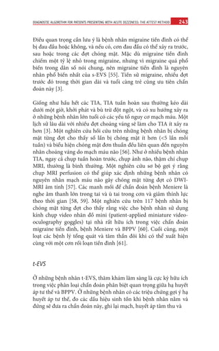 243
DIAGNOSTIC ALGORITHM FOR PATIENTS PRESENTING WITH ACUTE DIZZINESS: THE ATTEST METHOD
Điều quan trọng cần lưu ý là bệnh nhân migraine tiền đình có thể
bị đau đầu hoặc không, và nếu có, cơn đau đầu có thể xảy ra trước,
sau hoặc trong các đợt chóng mặt. Mặc dù migraine tiền đình
chiếm một tỷ lệ nhỏ trong migraine, nhưng vì migraine quá phổ
biến trong dân số nói chung, nên migraine tiền đình là nguyên
nhân phổ biến nhất của s-EVS [55]. Tiền sử migraine, nhiều đợt
trước đó trong thời gian dài và tuổi càng trẻ cũng ưu tiên chẩn
đoán này [3].
Giống như hầu hết các TIA, TIA tuần hoàn sau thường kéo dài
dưới một giờ, khởi phát và bù trừ đột ngột, và có xu hướng xảy ra
ở những bệnh nhân lớn tuổi có các yếu tố nguy cơ mạch máu. Một
lịch sử lâu dài với nhiều đợt choáng váng sẽ làm cho TIA ít xảy ra
hơn [3]. Một nghiên cứu hồi cứu trên những bệnh nhân bị chóng
mặt từng đợt cho thấy số lần bị chóng mặt ít hơn (<5 lần mỗi
tuần) và biểu hiện chóng mặt đơn thuần đều liên quan đến nguyên
nhân choáng váng do mạch máu não [56]. Như ở nhiều bệnh nhân
TIA, ngay cả chụp tuần hoàn trước, chụp ảnh não, thậm chí chụp
MRI, thường là bình thường. Một nghiên cứu sơ bộ gợi ý rằng
chụp MRI perfusion có thể giúp xác định những bệnh nhân có
nguyên nhân mạch máu não gây chóng mặt từng đợt có DWI-
MRI âm tính [57]. Các manh mối để chẩn đoán bệnh Meniere là
nghe âm thanh lớn trong tai và ù tai trong cơn và giảm thính lực
theo thời gian [58, 59]. Một nghiên cứu trên 117 bệnh nhân bị
chóng mặt từng đợt cho thấy rằng việc cho bệnh nhân sử dụng
kính chụp video nhãn đồ mini (patient-applied miniature video-
oculography goggles) tại nhà rất hữu ích trong việc chẩn đoán
migraine tiền đình, bệnh Meniere và BPPV [60]. Cuối cùng, một
loạt các bệnh lý tổng quát và tâm thần đôi khi có thể xuất hiện
cùng với một cơn rối loạn tiền đình [61].
t-EVS
Ở những bệnh nhân t-EVS, thăm khám lâm sàng là cực kỳ hữu ích
trong việc phân loại chẩn đoán phân biệt quan trọng giữa hạ huyết
áp tư thế và BPPV. Ở những bệnh nhân có các triệu chứng gợi ý hạ
huyết áp tư thế, đo các dấu hiệu sinh tồn khi bệnh nhân nằm và
đứng sẽ đưa ra chẩn đoán này, ghi lại mạch, huyết áp tâm thu và
 