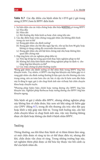 246
Table 9.7 Các đặc điểm của bệnh nhân bị t-EVS gợi ý giả trung
ương (CPPV) hơn là BPPV điển hình
1. Sự hiện diện của các triệu chứng hoặc dấu hiệu KHÔNG có trong BPPV
(a) Đau đầu
(b) Nhìn đôi
(c) Bất thường dây thần kinh sọ hoặc chức năng tiểu não
2. Các đặc điểm hoặc triệu chứng rung giật nhãn cầu không điển hình
trong các test tư thế
(a) Rung giật nhãn cầu đánh xuốnga
(b) Rung giật nhãn cầu bắt đầu ngay lập tức, tồn tại lâu hơn 90 giây hoặc
không có dạng cường độ crescendo-decrescendo
(c) Rung giật nhãn cầu nổi bật kèm chóng mặt nhẹ hoặc không liên
quan đến chóng mặt
3. Đáp ứng kém với các nghiệm pháp điều trị
(a) Nôn lặp đi lặp lại trong quá trình thực hiện nghiệm pháp tư thế
(b) Không thể chữa khỏi bệnh nhân bằng nghiệm pháp tái định vị cho
từng ống bán khuyên cụ thểb
(c) Các triệu chứng tái phát thường xuyên
aRung giật nhãn cầu đánh xuống có thể nhìn thấy trong BPPV ống bán
khuyên trước. Tuy nhiên, vì BPPV của ống bán khuyên này hiếm gặp và vì
rung giật nhãn cầu đánh xuống thường là hậu quả của tổn thương cấu trúc
trung ương, nên an toàn hơn cho các bác sĩ cấp cứu là luôn xem dấu hiệu
này là đáng lo ngại, gợi ý cần chụp hình ảnh não và/hoặc hội chẩn chuyên
khoa hoặc chuyển tuyến.
bPhương pháp Epley hiệu chỉnh hoặc tương đương cho BPPV ống bán
khuyên sau. Nghiệm pháp Barbecue hoặc tương đương cho BPPV ống bán
khuyên ngang.
Nếu bệnh sử gợi ý nhiều đến BPPV, nhưng những nghiệm pháp
này không làm rõ chẩn đoán, hãy xem xét khả năng rất hiếm gặp
của CPPV (Bảng 9.7), trong đó tổn thương cấu trúc như đột quỵ
hoặc khối u tiếp giáp não thất tư. Trong tình huống này, cần hội
chẩn chuyên khoa và chụp hình ảnh não, việc này thường không
được chỉ định hoặc không cần thiết ở bệnh nhân BPPV.
Testing
Thông thường, sau khi khai thác bệnh sử và thăm khám lâm sàng,
có một chẩn đoán rõ ràng tự tin có thể được điều trị, nhưng đôi
khi, chẩn đoán vẫn chưa rõ ràng. Trong những trường hợp này,
xét nghiệm thêm phải được cá thể hóa tùy thuộc vào bối cảnh cụ
thể của bệnh nhân đó.
J. A. EDLOW
 