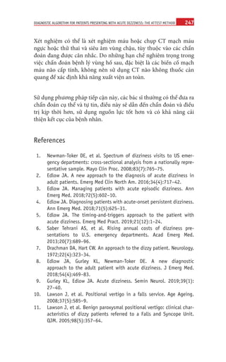 247
DIAGNOSTIC ALGORITHM FOR PATIENTS PRESENTING WITH ACUTE DIZZINESS: THE ATTEST METHOD
Xét nghiệm có thể là xét nghiệm máu hoặc chụp CT mạch máu
ngực hoặc thử thai và siêu âm vùng chậu, tùy thuộc vào các chẩn
đoán đang được cân nhắc. Do những hạn chế nghiêm trọng trong
việc chẩn đoán bệnh lý vùng hố sau, đặc biệt là các biến cố mạch
máu não cấp tính, không nên sử dụng CT não không thuốc cản
quang để xác định khả năng xuất viện an toàn.
Sử dụng phương pháp tiếp cận này, các bác sĩ thường có thể đưa ra
chẩn đoán cụ thể và tự tin, điều này sẽ dẫn đến chẩn đoán và điều
trị kịp thời hơn, sử dụng nguồn lực tốt hơn và có khả năng cải
thiện kết cục của bệnh nhân.
References
1. Newman-Toker DE, et al. Spectrum of dizziness visits to US emer-
gency departments: cross-sectional analysis from a nationally repre-
sentative sample. Mayo Clin Proc. 2008;83(7):765–75.
2. Edlow JA. A new approach to the diagnosis of acute dizziness in
adult patients. Emerg Med Clin North Am. 2016;34(4):717–42.
3. Edlow JA.  Managing patients with acute episodic dizziness. Ann
Emerg Med. 2018;72(5):602–10.
4. Edlow JA. Diagnosing patients with acute-onset persistent dizziness.
Ann Emerg Med. 2018;71(5):625–31.
5. Edlow JA.  The timing-and-triggers approach to the patient with
acute dizziness. Emerg Med Pract. 2019;21(12):1–24.
6. Saber Tehrani AS, et  al. Rising annual costs of dizziness pre-
sentations to U.S. emergency departments. Acad Emerg Med.
2013;20(7):689–96.
7. Drachman DA, Hart CW. An approach to the dizzy patient. Neurology.
1972;22(4):323–34.
8. Edlow JA, Gurley KL, Newman-Toker DE.  A new diagnostic
approach to the adult patient with acute dizziness. J Emerg Med.
2018;54(4):469–83.
9. Gurley KL, Edlow JA.  Acute dizziness. Semin Neurol. 2019;39(1):
27–40.
	
10. Lawson J, et al. Positional vertigo in a falls service. Age Ageing.
2008;37(5):585–9.
	
11. Lawson J, et al. Benign paroxysmal positional vertigo: clinical char-
acteristics of dizzy patients referred to a Falls and Syncope Unit.
QJM. 2005;98(5):357–64.
 