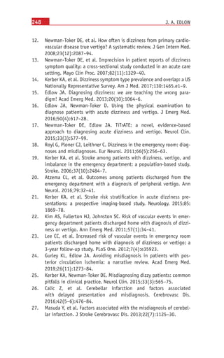 248
	
12. Newman-Toker DE, et al. How often is dizziness from primary cardio-
vascular disease true vertigo? A systematic review. J Gen Intern Med.
2008;23(12):2087–94.
	
13. Newman-Toker DE, et al. Imprecision in patient reports of dizziness
symptom quality: a cross-sectional study conducted in an acute care
setting. Mayo Clin Proc. 2007;82(11):1329–40.
	
14.	 Kerber KA, et al. Dizziness symptom type prevalence and overlap: a US
Nationally Representative Survey. Am J Med. 2017;130:1465.e1–9.
	
15. Edlow JA. Diagnosing dizziness: we are teaching the wrong para-
digm! Acad Emerg Med. 2013;20(10):1064–6.
	
16. Edlow JA, Newman-Toker D.  Using the physical examination to
diagnose patients with acute dizziness and vertigo. J Emerg Med.
2016;50(4):617–28.
	
17. Newman-Toker DE, Edlow JA.  TiTrATE: a novel, evidence-based
approach to diagnosing acute dizziness and vertigo. Neurol Clin.
2015;33(3):577–99.
	
18. Royl G, Ploner CJ, Leithner C. Dizziness in the emergency room: diag-
noses and misdiagnoses. Eur Neurol. 2011;66(5):256–63.
	
19. Kerber KA, et al. Stroke among patients with dizziness, vertigo, and
imbalance in the emergency department: a population-based study.
Stroke. 2006;37(10):2484–7.
	
20. Atzema CL, et  al. Outcomes among patients discharged from the
emergency department with a diagnosis of peripheral vertigo. Ann
Neurol. 2016;79:32–41.
	
21. Kerber KA, et al. Stroke risk stratification in acute dizziness pre-
sentations: a prospective imaging-based study. Neurology. 2015;85:
1869–78.
	
22. Kim AS, Fullerton HJ, Johnston SC. Risk of vascular events in emer-
gency department patients discharged home with diagnosis of dizzi-
ness or vertigo. Ann Emerg Med. 2011;57(1):34–41.
	
23. Lee CC, et al. Increased risk of vascular events in emergency room
patients discharged home with diagnosis of dizziness or vertigo: a
3-year follow-up study. PLoS One. 2012;7(4):e35923.
	
24. Gurley KL, Edlow JA. Avoiding misdiagnosis in patients with pos-
terior circulation ischemia: a narrative review. Acad Emerg Med.
2019;26(11):1273–84.
	
25. Kerber KA, Newman-Toker DE. Misdiagnosing dizzy patients: common
pitfalls in clinical practice. Neurol Clin. 2015;33(3):565–75.
	
26. Calic Z, et  al. Cerebellar infarction and factors associated
with delayed presentation and misdiagnosis. Cerebrovasc Dis.
2016;42(5–6):476–84.
	
27. Masuda Y, et al. Factors associated with the misdiagnosis of cerebel-
lar infarction. J Stroke Cerebrovasc Dis. 2013;22(7):1125–30.
J. A. EDLOW
 