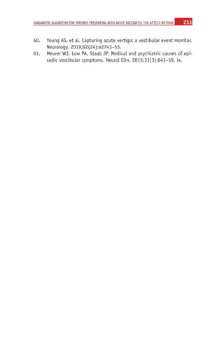 251
DIAGNOSTIC ALGORITHM FOR PATIENTS PRESENTING WITH ACUTE DIZZINESS: THE ATTEST METHOD
	
60. Young AS, et al. Capturing acute vertigo: a vestibular event monitor.
Neurology. 2019;92(24):e2743–53.
	
61. Meurer WJ, Low PA, Staab JP. Medical and psychiatric causes of epi-
sodic vestibular symptoms. Neurol Clin. 2015;33(3):643–59, ix.
 
