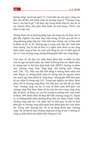 226
không vững” (unsteady gait) [7]. Cách tiếp cận này (gợi ý rằng câu
đầu tiên để hỏi một bệnh nhân bị choáng váng là “'Choáng váng'
theo ý của bạn là gì?”) đã được dạy trong nhiều thập kỷ cho tất cả
các chuyên khoa, bao gồm thần kinh, tai mũi họng ( ENT), nội
khoa và cấp cứu.
Những thiếu sót về phương pháp luận nổi tiếng này đã được chỉ ra
gần đây. Nghiên cứu được thực hiện trong 10 năm qua đã chỉ ra
rằng phương pháp tiếp cận "tính chất triệu chứng" này về bản chất
là thiếu sót [5, 8, 9]. Những ngụ ý trong cách tiếp cận “tính chất
triệu chứng” này là mỗi từ đều có ý nghĩa chẩn đoán và cho rằng
bệnh nhân cũng sẽ báo cáo một cách đáng tin cậy và nhất quán là
chỉ có 1 loại choáng váng, nhưng không phải điều nào cũng đúng.
Trên thực tế, chỉ dựa vào chẩn đoán phân biệt và kiểm tra dựa
trên từ ngữ mà bệnh nhân xác nhận là không hữu ích. Bệnh nhân
bị chóng mặt tư thế kịch phát lành tính (BPPV) thường sẽ phàn
nàn "choáng váng" hoặc "lâng lâng" chứ không phải "chóng
mặt" [10, 11]. Điều này đặc biệt đúng ở những bệnh nhân lớn
tuổi. Ngoài ra, những bệnh nhân bị chóng mặt do nguyên nhân
tim mạch nên than phiền là “lâng lâng”, nhưng gần 40% thời gian
lại xác nhận là chóng mặt [12]. Trong một nghiên cứu khác, bệnh
nhân ED bị choáng váng được hỏi một loạt câu hỏi để xác định
“loại” choáng váng của họ và một số khía cạnh thời gian của
choáng váng. Khi được khảo sát lại một lần nữa trong vòng chưa
đầy 10 phút, sử dụng các câu hỏi tương tự nhưng theo một trình
tự khác, 50% bệnh nhân đã thay đổi kiểu choáng váng[13]. Ngoài
ra, có những bệnh nhân thường đồng thời xác nhận 2 hoặc 3 kiểu
choáng váng một lúc. Các phản hồi về thời gian và yếu tố kích
phát gây ra choáng váng nhất quán hơn nhiều giữa hai cuộc khảo
sát. Trong suốt chương này, tôi sẽ sử dụng thuật ngữ “choáng
váng” để chỉ bất kỳ loại choáng váng nào trong số này vì không có
công cụ chẩn đoán nào phân tách chúng ra [14].
J. A. EDLOW
 