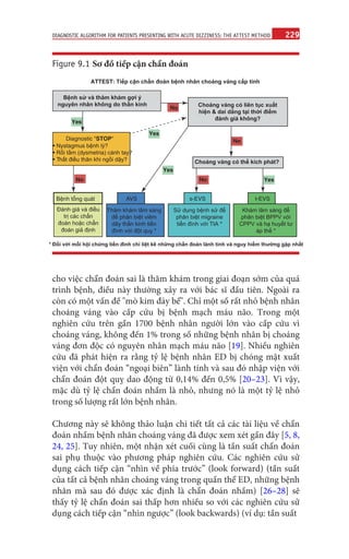 229
DIAGNOSTIC ALGORITHM FOR PATIENTS PRESENTING WITH ACUTE DIZZINESS: THE ATTEST METHOD
cho việc chẩn đoán sai là thăm khám trong giai đoạn sớm của quá
trình bệnh, điều này thường xảy ra với bác sĩ đầu tiên. Ngoài ra
còn có một vấn đề "mò kim đáy bể". Chỉ một số rất nhỏ bệnh nhân
choáng váng vào cấp cứu bị bệnh mạch máu não. Trong một
nghiên cứu trên gần 1700 bệnh nhân người lớn vào cấp cứu vì
choáng váng, không đến 1% trong số những bệnh nhân bị choáng
váng đơn độc có nguyên nhân mạch máu não [19]. Nhiều nghiên
cứu đã phát hiện ra rằng tỷ lệ bệnh nhân ED bị chóng mặt xuất
viện với chẩn đoán “ngoại biên” lành tính và sau đó nhập viện với
chẩn đoán đột quỵ dao động từ 0,14% đến 0,5% [20–23]. Vì vậy,
mặc dù tỷ lệ chẩn đoán nhầm là nhỏ, nhưng nó là một tỷ lệ nhỏ
trong số lượng rất lớn bệnh nhân.
Chương này sẽ không thảo luận chi tiết tất cả các tài liệu về chẩn
đoán nhầm bệnh nhân choáng váng đã được xem xét gần đây [5, 8,
24, 25]. Tuy nhiên, một nhận xét cuối cùng là tần suất chẩn đoán
sai phụ thuộc vào phương pháp nghiên cứu. Các nghiên cứu sử
dụng cách tiếp cận “nhìn về phía trước” (look forward) (tần suất
của tất cả bệnh nhân choáng váng trong quần thể ED, những bệnh
nhân mà sau đó được xác định là chẩn đoán nhầm) [26–28] sẽ
thấy tỷ lệ chẩn đoán sai thấp hơn nhiều so với các nghiên cứu sử
dụng cách tiếp cận “nhìn ngược” (look backwards) (ví dụ: tần suất
ATTEST: Tiếp cận chẩn đoán bệnh nhân choáng váng cấp tính
Bệnh sử và thăm khám gợi ý
nguyên nhân không do thần kinh
Diagnostic "STOP"
• Nystagmus bệnh lý?
• Rối tầm (dysmetria) cánh tay?
• Thất điều thân khi ngồi dậy?
Choáng váng có liên tục xuất
hiện & dai dẳng tại thời điểm
đánh giá không?
No
No No
No
Choáng váng có thể kích phát?
Yes
Yes
Bệnh tổng quát AVS s-EVS t-EVS
Yes
Yes
Đánh giá và điều
trị các chẩn
đoán hoặc chẩn
đoán giả định
Thăm khám lâm sàng
để phân biệt viêm
dây thần kinh tiền
đình với đột quỵ *
Sử dụng bệnh sử để
phân biệt migraine
tiền đình với TIA *
Khám lâm sàng để
phân biệt BPPV với
CPPV và hạ huyết tư
áp thế *
* Đối với mỗi hội chứng tiền đình chỉ liệt kê những chẩn đoán lành tính và nguy hiểm thường gặp nhất
Figure 9.1 Sơ đồ tiếp cận chẩn đoán
 
