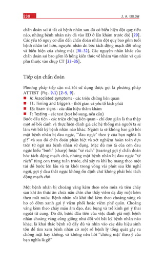 230
chẩn đoán sai ở tất cả bệnh nhân sau đó có biểu hiện đột quỵ tiểu
não, những bệnh nhân này đã vào ED ở lần khám trước đó) [29].
Các yếu tố nguy cơ dẫn đến chẩn đoán nhầm đột quỵ bao gồm tuổi
bệnh nhân trẻ hơn, nguyên nhân do bóc tách động mạch đốt sống
và biểu hiện của chóng mặt [30–32]. Các nguyên nhân khác của
chẩn đoán sai bao gồm lỗ hổng kiến thức về khám vận nhãn và quá
phụ thuộc vào chụp CT [33–35].
Tiếp cận chẩn đoán
Phương pháp tiếp cận mà tôi sử dụng được gọi là phương pháp
ATTEST (Fig. 9.1) [2–5, 9].
„„
A: Associated symptoms - các triệu chứng liên quan
„„
TT: Timing and triggers - thời gian và yếu tố kích phát
„„
ES: Exam signs - các dấu hiệu thăm khám
„„
T: Testing - các test (test bổ sung, nếu cần)
Bước đầu tiên - các triệu chứng liên quan - chỉ đơn giản là thu thập
một số bối cảnh và thực hiện đánh giá các hệ thống mà người ta sẽ
làm với bất kỳ bệnh nhân nào khác. Người ta sẽ không bao giờ hỏi
một bệnh nhân bị đau ngực, ""đau ngực" theo ý của bạn nghĩa là
gì?" và sau đó chẩn đoán phân biệt và xét nghiệm hoàn toàn dựa
trên từ ngữ mà bệnh nhân sử dụng. Mặc dù mô tả của cơn đau
ngực kiểu “buốt” (sharp) hoặc “xé rách” (tearing) gợi ý chẩn đoán
bóc tách động mạch chủ, nhưng một bệnh nhân bị đau ngực “xé
rách” từng cơn trong tuần trước, chỉ xảy ra khi họ mang theo một
túi đồ bước lên lầu và tự khỏi trong vòng vài phút sau khi nghỉ
ngơi, gợi ý đau thắt ngực không ổn định chứ không phải bóc tách
động mạch chủ.
Một bệnh nhân bị choáng váng kèm theo nôn mửa và tiêu chảy
sau khi ăn thức ăn chưa nấu chín cho thấy viêm dạ dày ruột kèm
theo mất nước. Bệnh nhân sốt khó thở kèm theo choáng váng và
ho có đờm xanh gợi ý viêm phổi hoặc viêm phế quản. Choáng
váng kèm theo chảy máu âm đạo, đau bụng và trễ kinh gợi ý thai
ngoài tử cung. Do đó, bước đầu tiên của việc đánh giá một bệnh
nhân choáng váng cũng giống như đối với bất kỳ bệnh nhân nào
khác, là khai thác bệnh sử đầy đủ và nhìn vào các dấu hiệu sinh
tồn để tìm xem bệnh nhân có một số bệnh lý tổng quát gây ra
chóng mặt hay không, và không nên hỏi "'chóng mặt' theo ý của
bạn nghĩa là gì?"
J. A. EDLOW
 