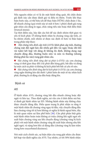 231
DIAGNOSTIC ALGORITHM FOR PATIENTS PRESENTING WITH ACUTE DIZZINESS: THE ATTEST METHOD
Nếu nguyên nhân có vẻ là do một bệnh tổng quát, thì chẩn đoán
giả định này cần được đánh giá và điều trị thêm. Trước khi thực
hiện bước này, có thể hữu ích để thực hiện DỪNG chẩn đoán 1 lúc,
để nhanh chóng (quá trình này sẽ mất ít hơn 1 phút) đánh giá rung
giật nhãn cầu đáng lo ngại, chức năng tiểu não hoặc thất điều thân
(truncal ataxia).
Tại thời điểm này, hãy đặt câu hỏi để xác định nhóm thời gian và
yếu tố kích phát. Ở những bệnh nhân bị choáng váng cấp tính, có
ba nhóm chính, mỗi nhóm sẽ được xác định rõ hơn và thảo luận
trong phần tiếp theo:
„„Hội chứng tiền đình cấp tính (AVS): khởi phát cấp tính, thường
chóng mặt đột ngột kéo dài nhiều giờ đến vài ngày (hoặc đôi khi
vài tuần) kết hợp với dáng đi không ổn định, không dung nạp
chuyển động đầu, thường buồn nôn và nôn và thường (nhưng
không phải lúc nào) rung giật nhãn cầu.
„„
Hội chứng tiền đình từng đợt tự phát (s-EVS): các cơn choáng
váng có thời gian thay đổi (vài phút đến hàng giờ), bắt đầu và dừng
lại một cách tự phát và không bị kích phát bởi bất cứ yếu tố nào.
„„
Hội chứng tiền đình từng đợt bị kích phát (t-EVS): các cơn choáng
váng ngắn thường kéo dài dưới 1 phút luôn do một số tác nhân kích
phát, thường là cử động của đầu hoặc đứng lên.
Bệnh sử
AVS
Ở bệnh nhân AVS, choáng váng bắt đầu nhanh chóng hoặc đột
ngột và liên tục. Theo định nghĩa, nó vẫn còn ở thời điểm mà bác
sĩ đánh giá bệnh nhân tại ED. Những bệnh nhân này không chịu
được chuyển động đầu. Điều quan trọng là phải nhận ra rằng ở
một bệnh nhân đã choáng váng ngay từ đầu, việc chuyển động đầu
làm choáng váng tồi tệ hơn không có nghĩa là bệnh ngoại biên, đây
là một quan niệm sai lầm phổ biến [36]. Cần phải phân biệt giữa
một bệnh nhân hoàn toàn không có triệu chứng khi nghỉ ngơi rồi
xuất hiện choáng váng sau khi chuyển động (choáng váng bị kích
phát) với một bệnh nhân choáng váng đã xuất hiện nhưng nhẹ khi
nghỉ ngơi, và nặng hơn khi cử động đầu (choáng váng bị làm trầm
trọng hơn-exacerbated dizziness).
Nói một cách chính xác, sự hiện diện của rung giật nhãn cầu được
kết hợp vào định nghĩa của AVS. Tuy nhiên, có tới 50% bệnh nhân
 
