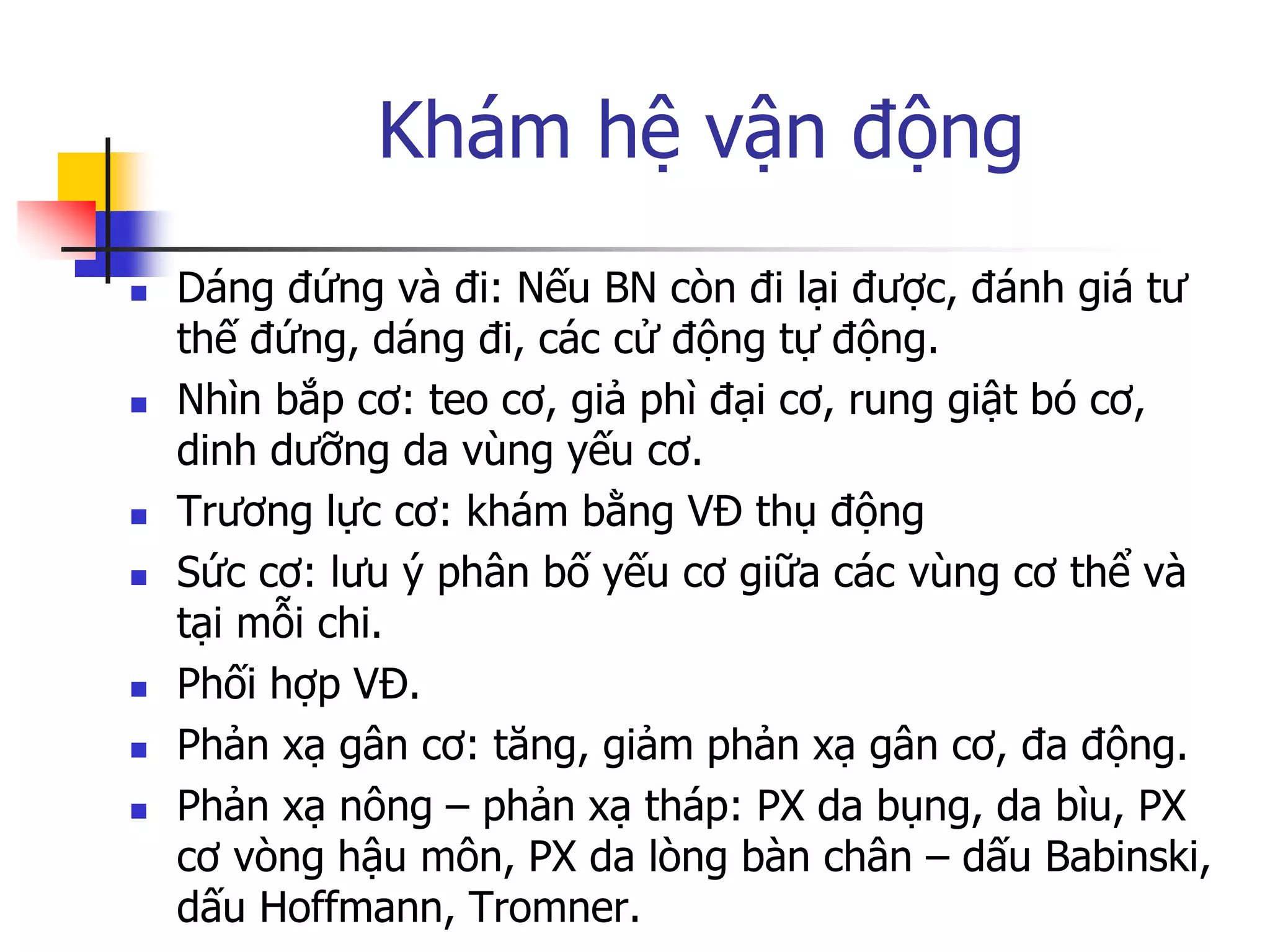 Khám hệ vận động
 Dáng đứng và đi: Nếu BN còn đi lại đƣợc, đánh giá tƣ
thế đứng, dáng đi, các cử động tự động.
 Nhìn bắp cơ: teo cơ, giả phì đại cơ, rung giật bó cơ,
dinh dƣỡng da vùng yếu cơ.
 Trƣơng lực cơ: khám bằng VĐ thụ động
 Sức cơ: lƣu ý phân bố yếu cơ giữa các vùng cơ thể và
tại mỗi chi.
 Phối hợp VĐ.
 Phản xạ gân cơ: tăng, giảm phản xạ gân cơ, đa động.
 Phản xạ nông – phản xạ tháp: PX da bụng, da bìu, PX
cơ vòng hậu môn, PX da lòng bàn chân – dấu Babinski,
dấu Hoffmann, Tromner.
 