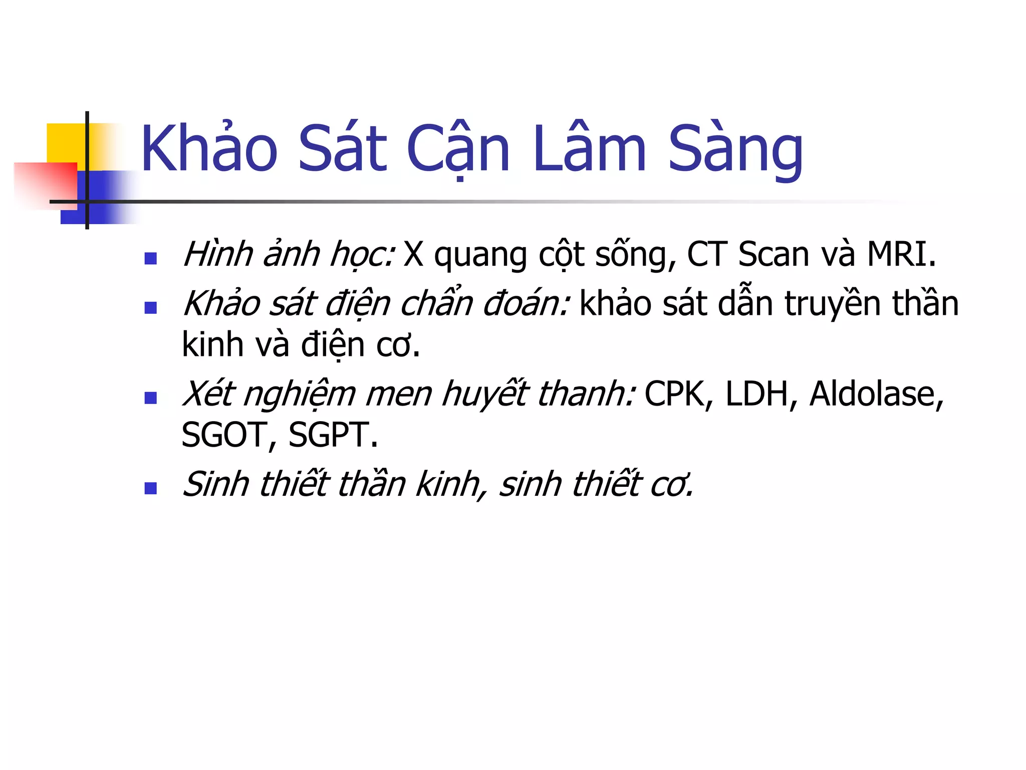 Khảo Sát Cận Lâm Sàng
 Hình ảnh học: X quang cột sống, CT Scan và MRI.
 Khảo sát điện chẩn đoán: khảo sát dẫn truyền thần
kinh và điện cơ.
 Xét nghiệm men huyết thanh: CPK, LDH, Aldolase,
SGOT, SGPT.
 Sinh thiết thần kinh, sinh thiết cơ.
 