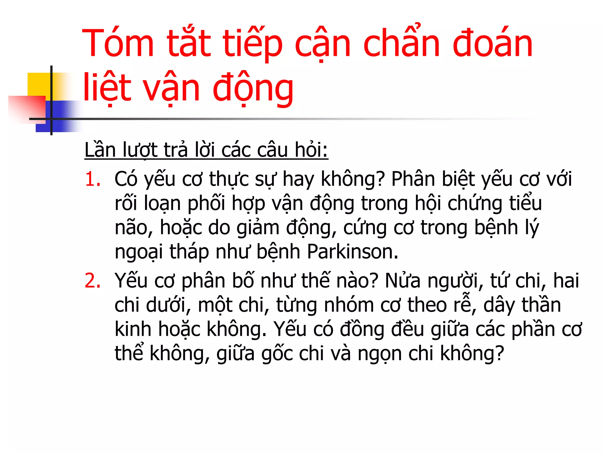 Tóm tắt tiếp cận chẩn đoán
liệt vận động
Lần lƣợt trả lời các câu hỏi:
1. Có yếu cơ thực sự hay không? Phân biệt yếu cơ với
rối loạn phối hợp vận động trong hội chứng tiểu
não, hoặc do giảm động, cứng cơ trong bệnh lý
ngoại tháp nhƣ bệnh Parkinson.
2. Yếu cơ phân bố nhƣ thế nào? Nửa ngƣời, tứ chi, hai
chi dƣới, một chi, từng nhóm cơ theo rễ, dây thần
kinh hoặc không. Yếu có đồng đều giữa các phần cơ
thể không, giữa gốc chi và ngọn chi không?
 
