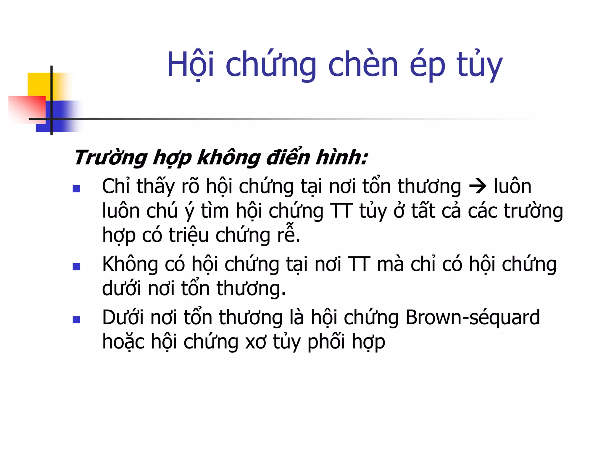 Hội chứng chèn ép tủy
Trường hợp không điển hình:
 Chỉ thấy rõ hội chứng tại nơi tổn thƣơng  luôn
luôn chú ý tìm hội chứng TT tủy ở tất cả các trƣờng
hợp có triệu chứng rễ.
 Không có hội chứng tại nơi TT mà chỉ có hội chứng
dƣới nơi tổn thƣơng.
 Dƣới nơi tổn thƣơng là hội chứng Brown-séquard
hoặc hội chứng xơ tủy phối hợp
 