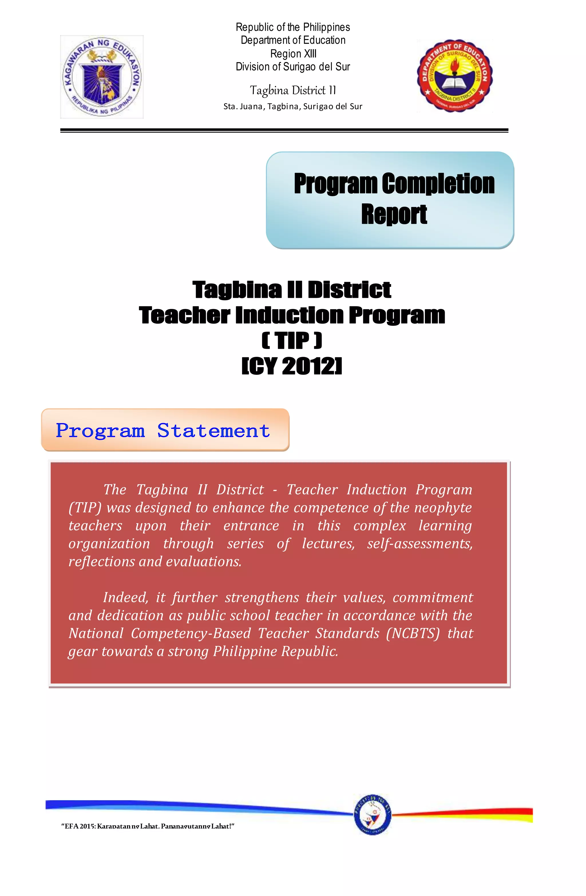 “EFA2015:KarapatanngLahat,PananagutanngLahat!”
Republic of the Philippines
Department of Education
Region XIII
Division of Surigao del Sur
Tagbina District II
Sta. Juana, Tagbina, Surigao del Sur
The Tagbina II District - Teacher Induction Program
(TIP) was designed to enhance the competence of the neophyte
teachers upon their entrance in this complex learning
organization through series of lectures, self-assessments,
reflections and evaluations.
Indeed, it further strengthens their values, commitment
and dedication as public school teacher in accordance with the
National Competency-Based Teacher Standards (NCBTS) that
gear towards a strong Philippine Republic.
 