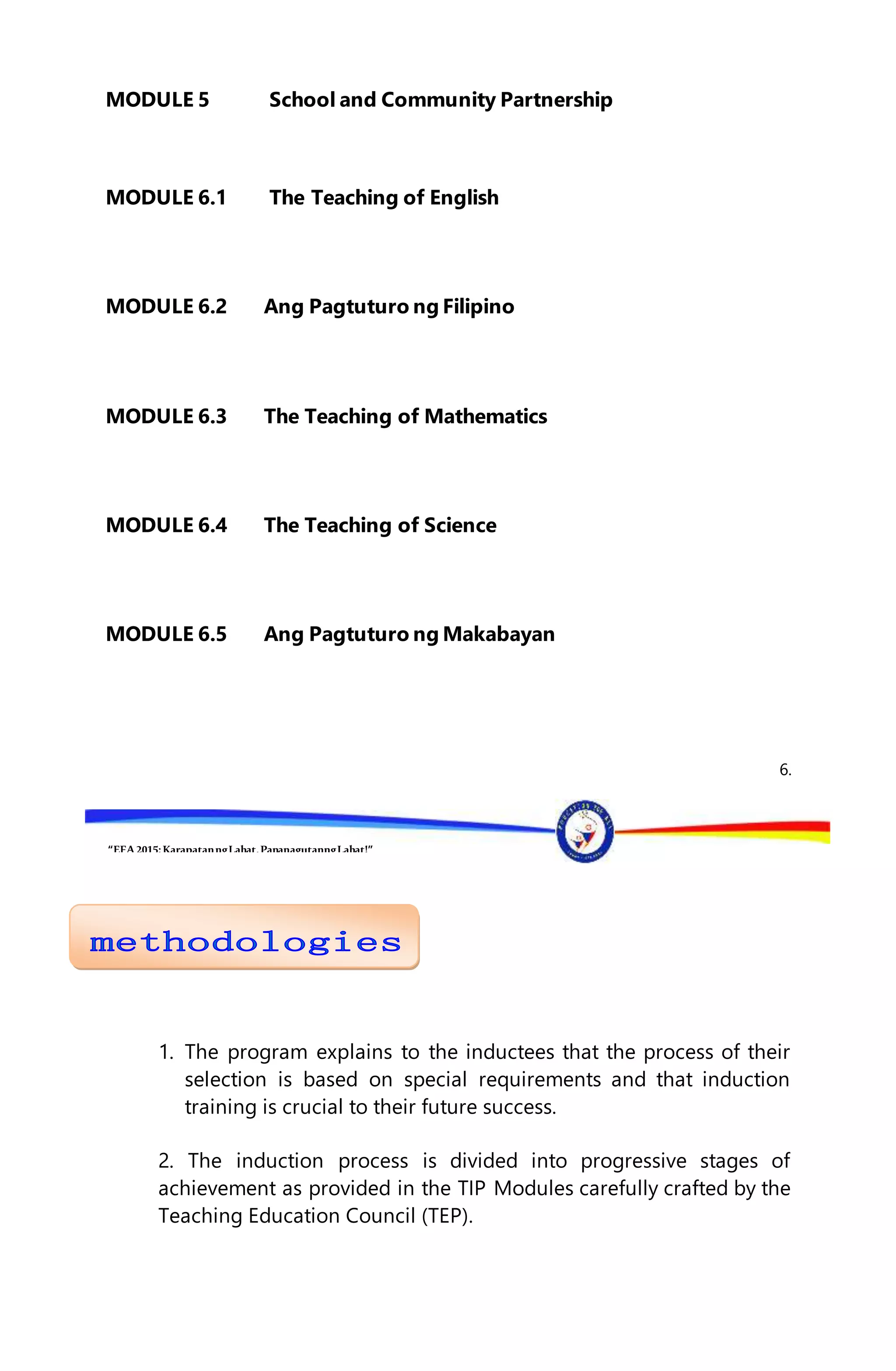“EFA2015:KarapatanngLahat,PananagutanngLahat!”
MODULE 5 School and Community Partnership
MODULE 6.1 The Teaching of English
MODULE 6.2 Ang Pagtuturo ng Filipino
MODULE 6.3 The Teaching of Mathematics
MODULE 6.4 The Teaching of Science
MODULE 6.5 Ang Pagtuturo ng Makabayan
6.
1. The program explains to the inductees that the process of their
selection is based on special requirements and that induction
training is crucial to their future success.
2. The induction process is divided into progressive stages of
achievement as provided in the TIP Modules carefully crafted by the
Teaching Education Council (TEP).
 