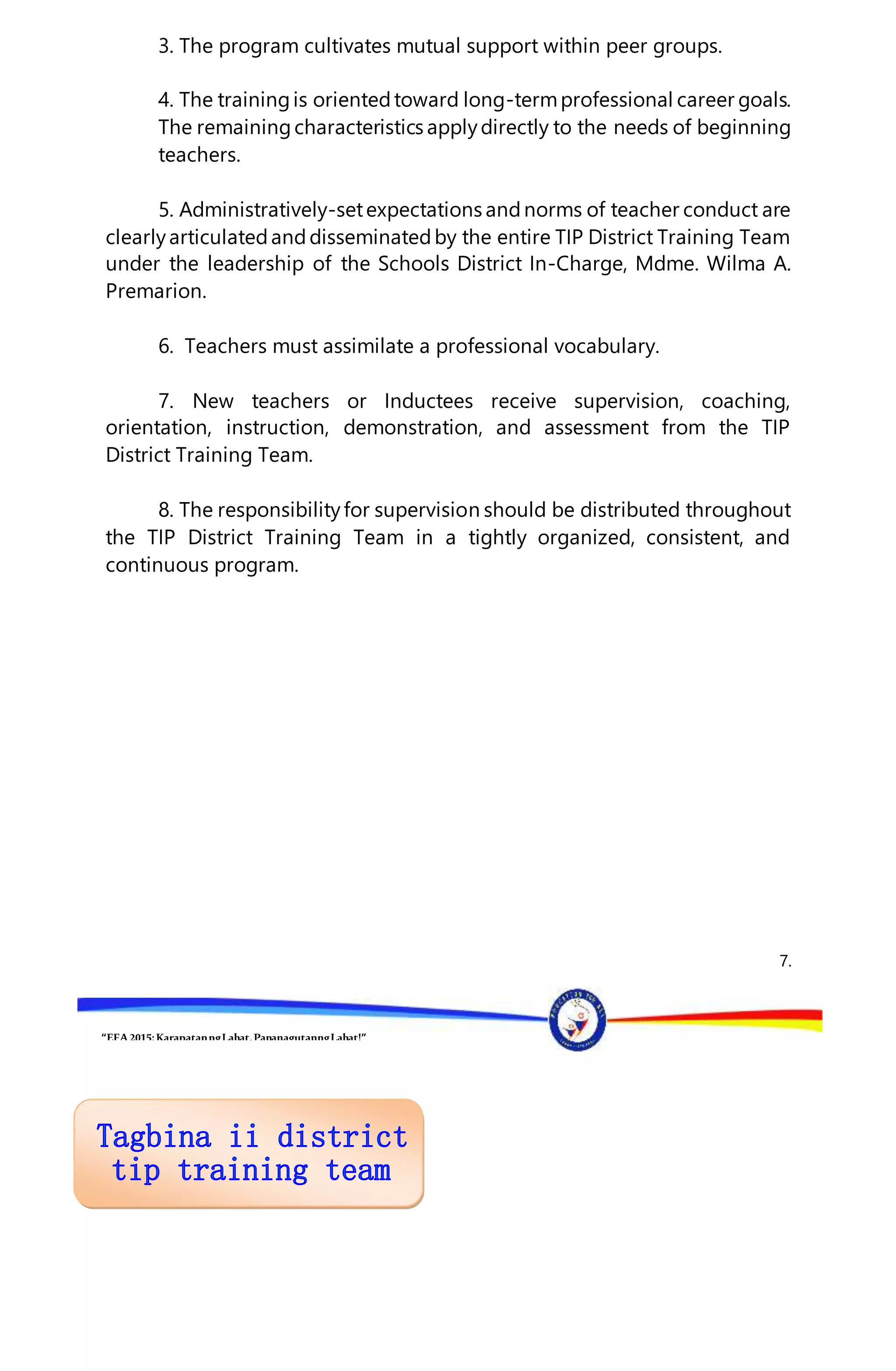 “EFA2015:KarapatanngLahat,PananagutanngLahat!”
3. The program cultivates mutual support within peer groups.
4. The trainingis orientedtoward long-termprofessional career goals.
The remainingcharacteristics applydirectly to the needs of beginning
teachers.
5. Administratively-setexpectations andnorms of teacher conduct are
clearlyarticulatedanddisseminatedby the entire TIP District Training Team
under the leadership of the Schools District In-Charge, Mdme. Wilma A.
Premarion.
6. Teachers must assimilate a professional vocabulary.
7. New teachers or Inductees receive supervision, coaching,
orientation, instruction, demonstration, and assessment from the TIP
District Training Team.
8. The responsibilityfor supervision should be distributed throughout
the TIP District Training Team in a tightly organized, consistent, and
continuous program.
7.
 
