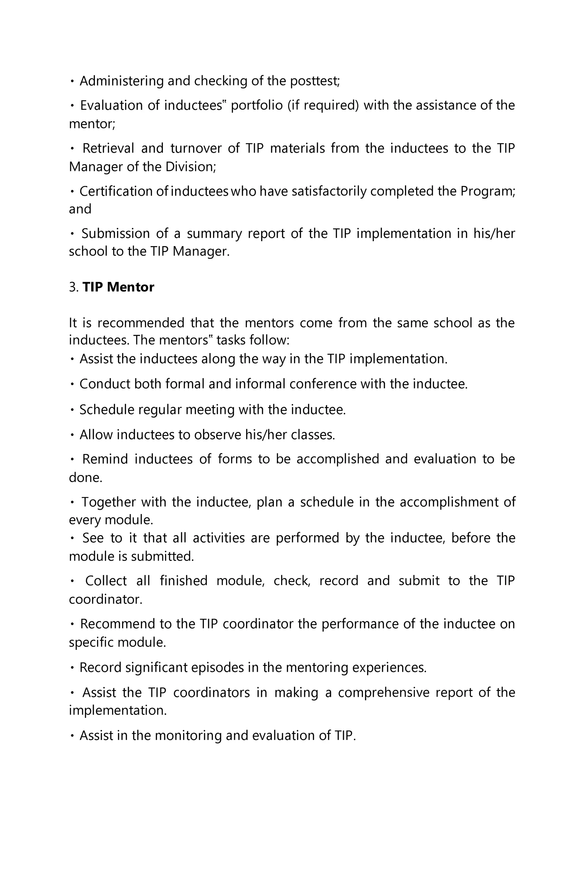 g and checking of the posttest;
‟ portfolio (if required) with the assistance of the
mentor;
Manager of the Division;
satisfactorily completed the Program;
and
school to the TIP Manager.
3. TIP Mentor
It is recommended that the mentors come from the same school as the
inductees. The mentors‟ tasks follow:
forms to be accomplished and evaluation to be
done.
every module.
module is submitted.
d module, check, record and submit to the TIP
coordinator.
specific module.
ehensive report of the
implementation.
 