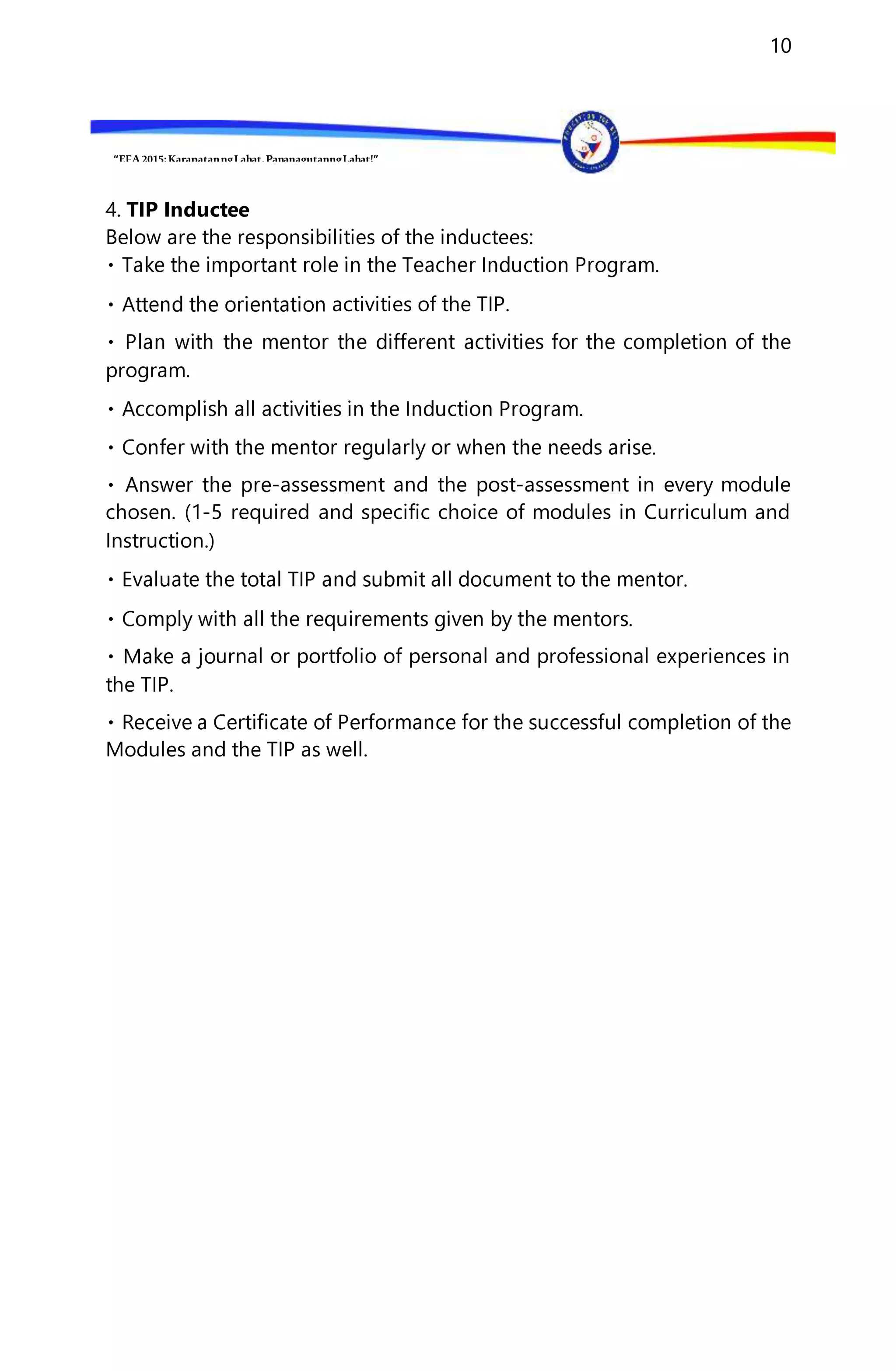 “EFA2015:KarapatanngLahat,PananagutanngLahat!”
10
4. TIP Inductee
Below are the responsibilities of the inductees:
activities of the TIP.
program.
-assessment and the post-assessment in every module
chosen. (1-5 required and specific choice of modules in Curriculum and
Instruction.)
urnal or portfolio of personal and professional experiences in
the TIP.
Modules and the TIP as well.
 