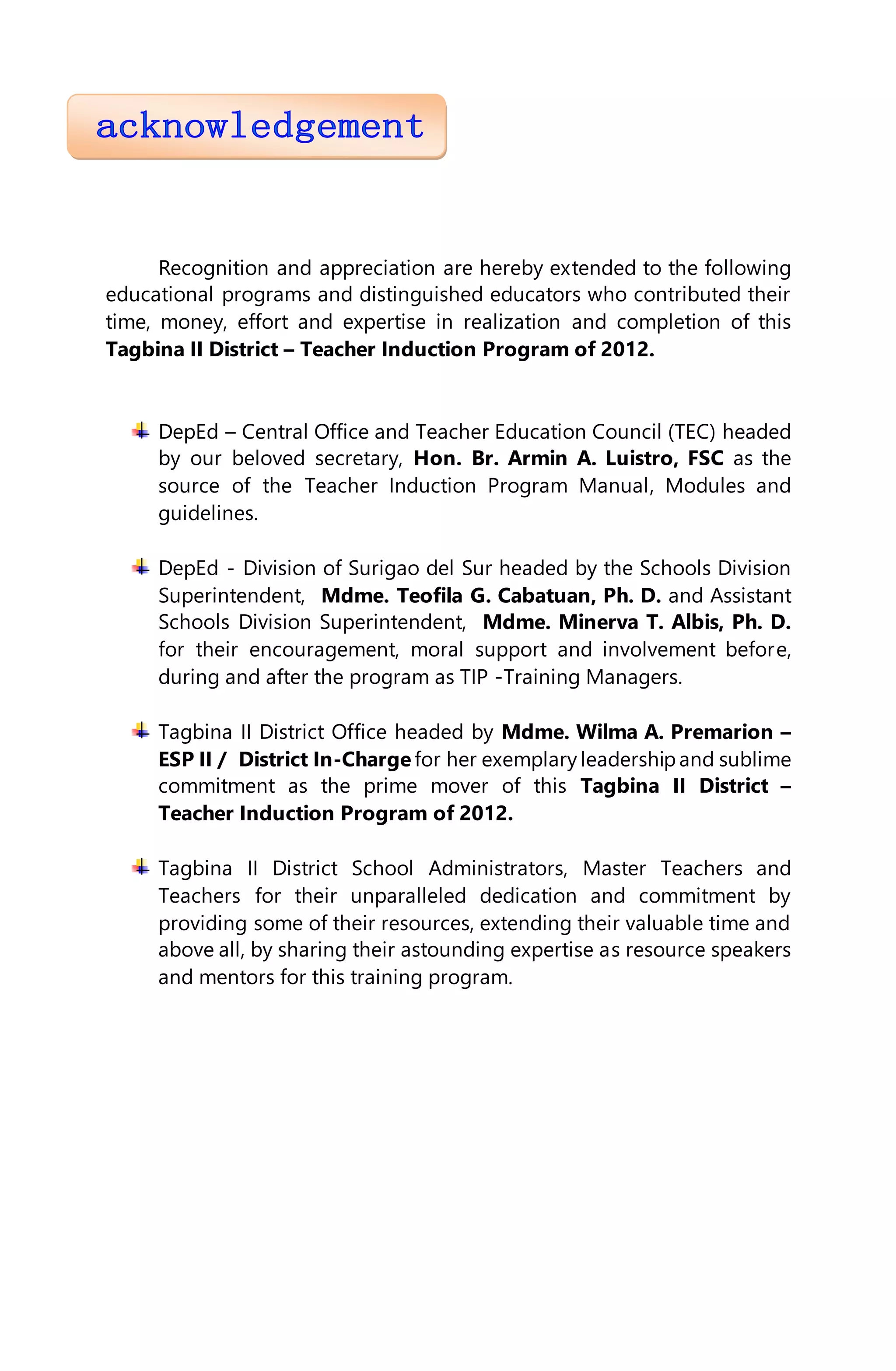 Recognition and appreciation are hereby extended to the following
educational programs and distinguished educators who contributed their
time, money, effort and expertise in realization and completion of this
Tagbina II District – Teacher Induction Program of 2012.
DepEd – Central Office and Teacher Education Council (TEC) headed
by our beloved secretary, Hon. Br. Armin A. Luistro, FSC as the
source of the Teacher Induction Program Manual, Modules and
guidelines.
DepEd - Division of Surigao del Sur headed by the Schools Division
Superintendent, Mdme. Teofila G. Cabatuan, Ph. D. and Assistant
Schools Division Superintendent, Mdme. Minerva T. Albis, Ph. D.
for their encouragement, moral support and involvement before,
during and after the program as TIP -Training Managers.
Tagbina II District Office headed by Mdme. Wilma A. Premarion –
ESP II / District In-Charge for her exemplary leadershipand sublime
commitment as the prime mover of this Tagbina II District –
Teacher Induction Program of 2012.
Tagbina II District School Administrators, Master Teachers and
Teachers for their unparalleled dedication and commitment by
providing some of their resources, extending their valuable time and
above all, by sharing their astounding expertise as resource speakers
and mentors for this training program.
 