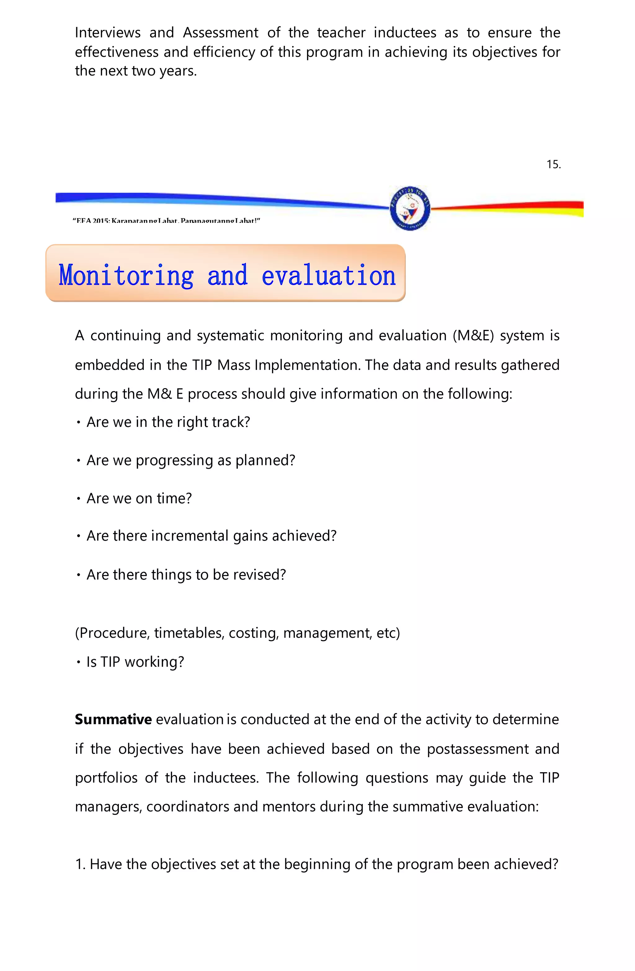 “EFA2015:KarapatanngLahat,PananagutanngLahat!”
Interviews and Assessment of the teacher inductees as to ensure the
effectiveness and efficiency of this program in achieving its objectives for
the next two years.
15.
A continuing and systematic monitoring and evaluation (M&E) system is
embedded in the TIP Mass Implementation. The data and results gathered
during the M& E process should give information on the following:
(Procedure, timetables, costing, management, etc)
Summative evaluation is conducted at the end of the activity to determine
if the objectives have been achieved based on the postassessment and
portfolios of the inductees. The following questions may guide the TIP
managers, coordinators and mentors during the summative evaluation:
1. Have the objectives set at the beginning of the program been achieved?
 