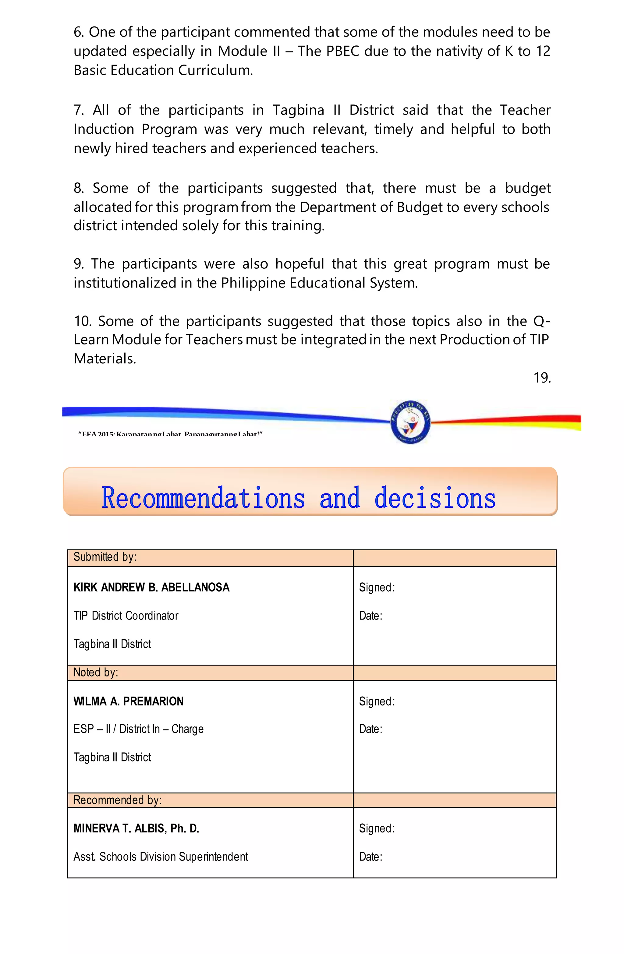 “EFA2015:KarapatanngLahat,PananagutanngLahat!”
6. One of the participant commented that some of the modules need to be
updated especially in Module II – The PBEC due to the nativity of K to 12
Basic Education Curriculum.
7. All of the participants in Tagbina II District said that the Teacher
Induction Program was very much relevant, timely and helpful to both
newly hired teachers and experienced teachers.
8. Some of the participants suggested that, there must be a budget
allocatedfor this programfrom the Department of Budget to every schools
district intended solely for this training.
9. The participants were also hopeful that this great program must be
institutionalized in the Philippine Educational System.
10. Some of the participants suggested that those topics also in the Q-
Learn Module for Teachers must be integratedin the next Production of TIP
Materials.
19.
Submitted by:
KIRK ANDREW B. ABELLANOSA
TIP District Coordinator
Tagbina II District
Signed:
Date:
Noted by:
WILMA A. PREMARION
ESP – II / District In – Charge
Tagbina II District
Signed:
Date:
Recommended by:
MINERVA T. ALBIS, Ph. D.
Asst. Schools Division Superintendent
Signed:
Date:
 