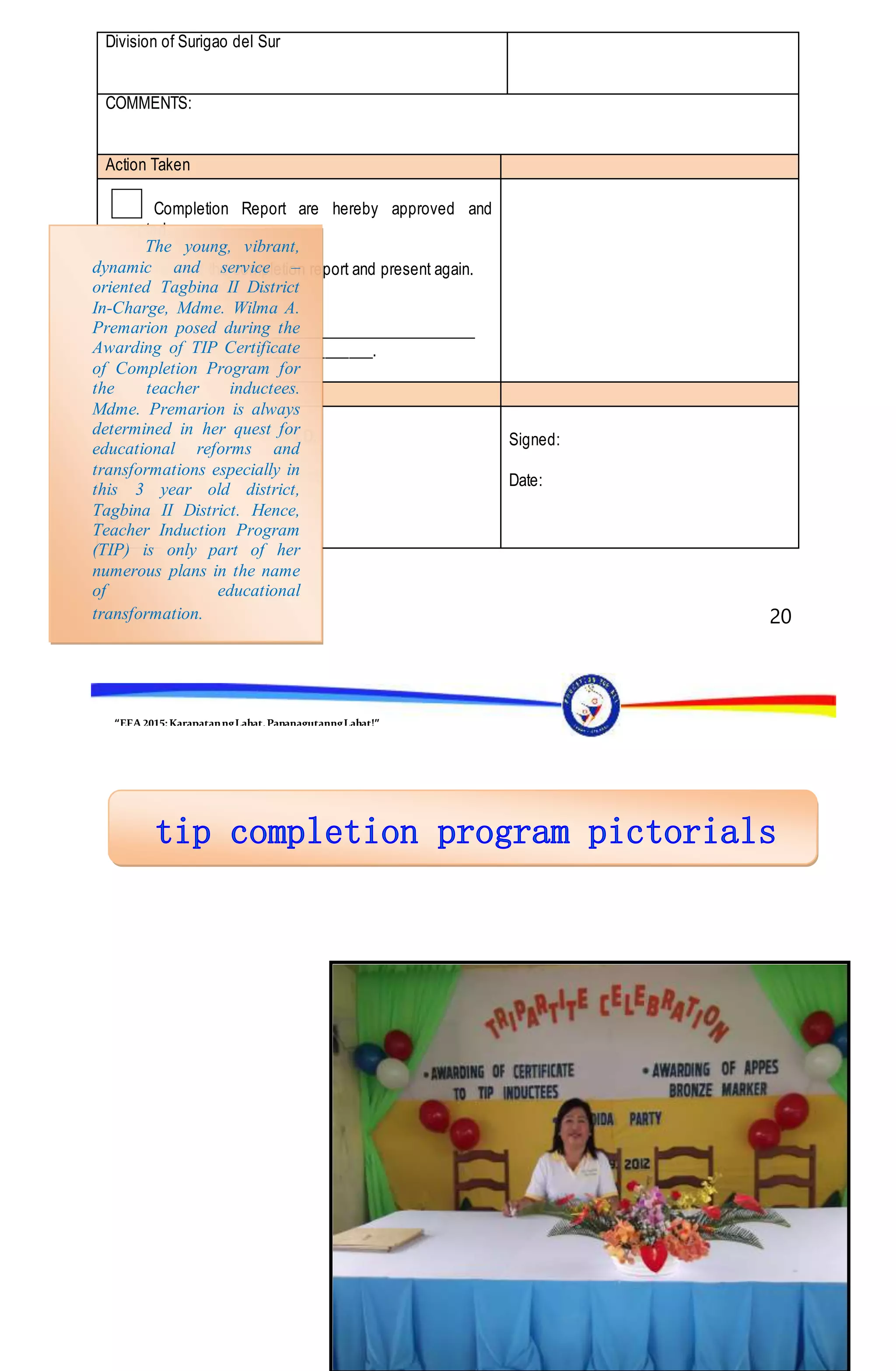 “EFA2015:KarapatanngLahat,PananagutanngLahat!”
20
Division of Surigao del Sur
COMMENTS:
Action Taken
Completion Report are hereby approved and
accepted.
Revised the completion report and present again.
Reasons:
________________________________________________
__________________________________.
By:
TEOFILA G. CABATUAN, Ph.D.
Schools Division Superintendent
Division of Superintendent
Signed:
Date:
The young, vibrant,
dynamic and service –
oriented Tagbina II District
In-Charge, Mdme. Wilma A.
Premarion posed during the
Awarding of TIP Certificate
of Completion Program for
the teacher inductees.
Mdme. Premarion is always
determined in her quest for
educational reforms and
transformations especially in
this 3 year old district,
Tagbina II District. Hence,
Teacher Induction Program
(TIP) is only part of her
numerous plans in the name
of educational
transformation.
 
