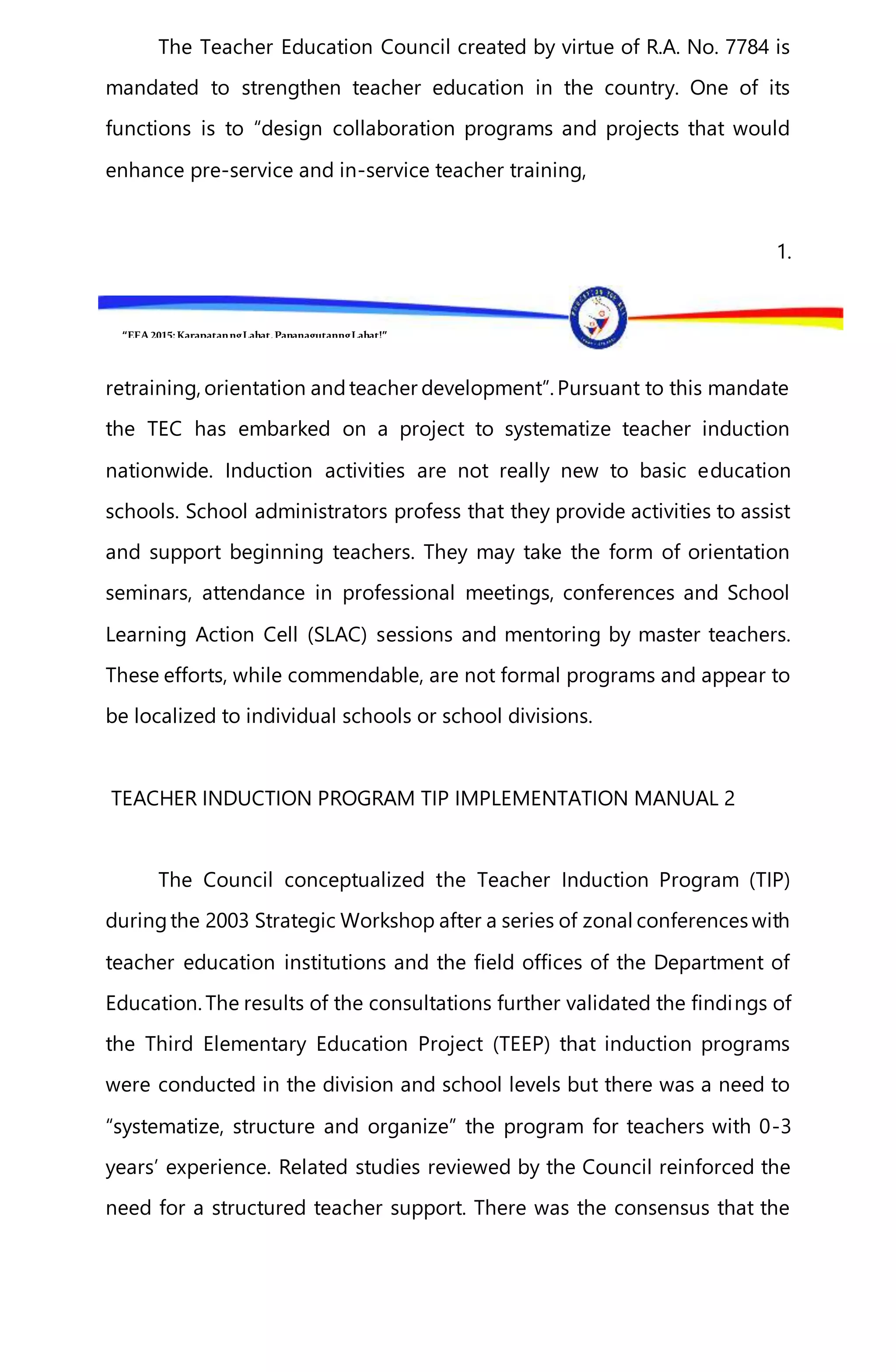 “EFA2015:KarapatanngLahat,PananagutanngLahat!”
The Teacher Education Council created by virtue of R.A. No. 7784 is
mandated to strengthen teacher education in the country. One of its
functions is to “design collaboration programs and projects that would
enhance pre-service and in-service teacher training,
1.
retraining, orientation andteacher development”. Pursuant to this mandate
the TEC has embarked on a project to systematize teacher induction
nationwide. Induction activities are not really new to basic education
schools. School administrators profess that they provide activities to assist
and support beginning teachers. They may take the form of orientation
seminars, attendance in professional meetings, conferences and School
Learning Action Cell (SLAC) sessions and mentoring by master teachers.
These efforts, while commendable, are not formal programs and appear to
be localized to individual schools or school divisions.
TEACHER INDUCTION PROGRAM TIP IMPLEMENTATION MANUAL 2
The Council conceptualized the Teacher Induction Program (TIP)
duringthe 2003 Strategic Workshop after a series of zonal conferences with
teacher education institutions and the field offices of the Department of
Education. The results of the consultations further validated the findings of
the Third Elementary Education Project (TEEP) that induction programs
were conducted in the division and school levels but there was a need to
“systematize, structure and organize” the program for teachers with 0-3
years’ experience. Related studies reviewed by the Council reinforced the
need for a structured teacher support. There was the consensus that the
 