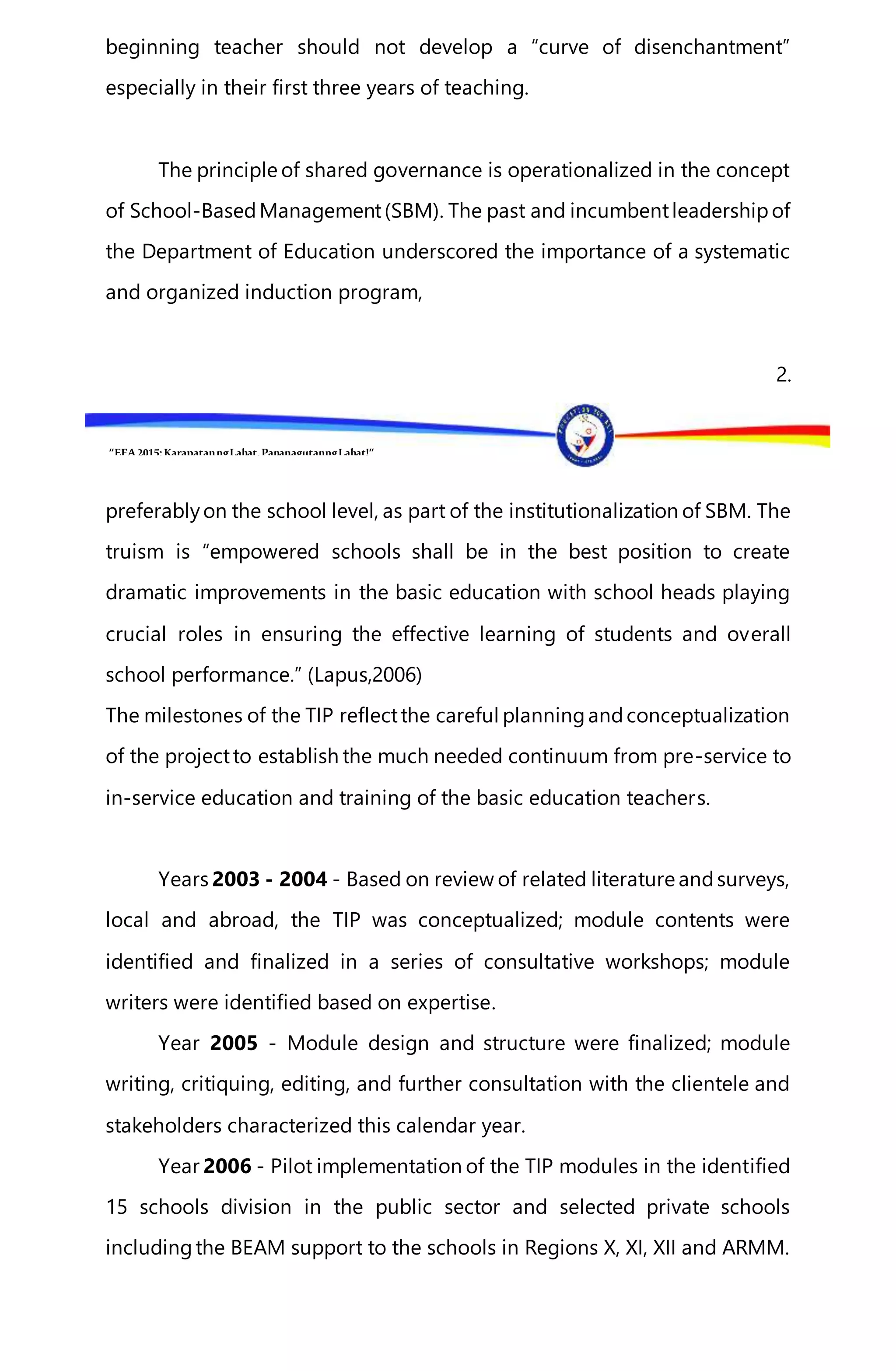 “EFA2015:KarapatanngLahat,PananagutanngLahat!”
beginning teacher should not develop a “curve of disenchantment”
especially in their first three years of teaching.
The principle of shared governance is operationalized in the concept
of School-BasedManagement(SBM). The past and incumbentleadershipof
the Department of Education underscored the importance of a systematic
and organized induction program,
2.
preferablyon the school level, as part of the institutionalization of SBM. The
truism is “empowered schools shall be in the best position to create
dramatic improvements in the basic education with school heads playing
crucial roles in ensuring the effective learning of students and overall
school performance.” (Lapus,2006)
The milestones of the TIP reflectthe careful planningandconceptualization
of the projectto establish the much needed continuum from pre-service to
in-service education and training of the basic education teachers.
Years 2003 - 2004 - Based on review of related literature andsurveys,
local and abroad, the TIP was conceptualized; module contents were
identified and finalized in a series of consultative workshops; module
writers were identified based on expertise.
Year 2005 - Module design and structure were finalized; module
writing, critiquing, editing, and further consultation with the clientele and
stakeholders characterized this calendar year.
Year 2006 - Pilot implementation of the TIP modules in the identified
15 schools division in the public sector and selected private schools
includingthe BEAM support to the schools in Regions X, XI, XII and ARMM.
 