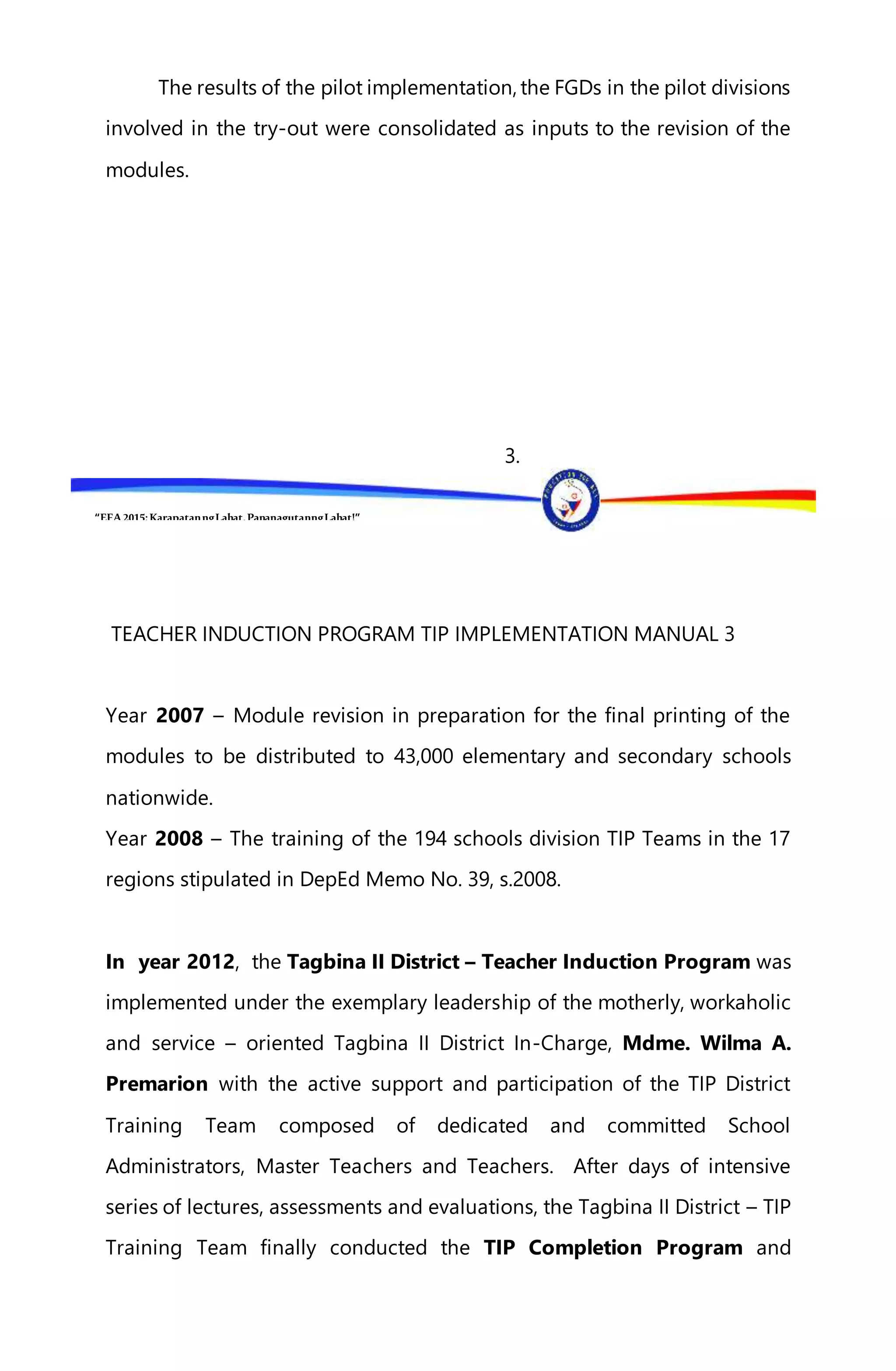 “EFA2015:KarapatanngLahat,PananagutanngLahat!”
The results of the pilot implementation, the FGDs in the pilot divisions
involved in the try-out were consolidated as inputs to the revision of the
modules.
3.
TEACHER INDUCTION PROGRAM TIP IMPLEMENTATION MANUAL 3
Year 2007 – Module revision in preparation for the final printing of the
modules to be distributed to 43,000 elementary and secondary schools
nationwide.
Year 2008 – The training of the 194 schools division TIP Teams in the 17
regions stipulated in DepEd Memo No. 39, s.2008.
In year 2012, the Tagbina II District – Teacher Induction Program was
implemented under the exemplary leadership of the motherly, workaholic
and service – oriented Tagbina II District In-Charge, Mdme. Wilma A.
Premarion with the active support and participation of the TIP District
Training Team composed of dedicated and committed School
Administrators, Master Teachers and Teachers. After days of intensive
series of lectures, assessments and evaluations, the Tagbina II District – TIP
Training Team finally conducted the TIP Completion Program and
 