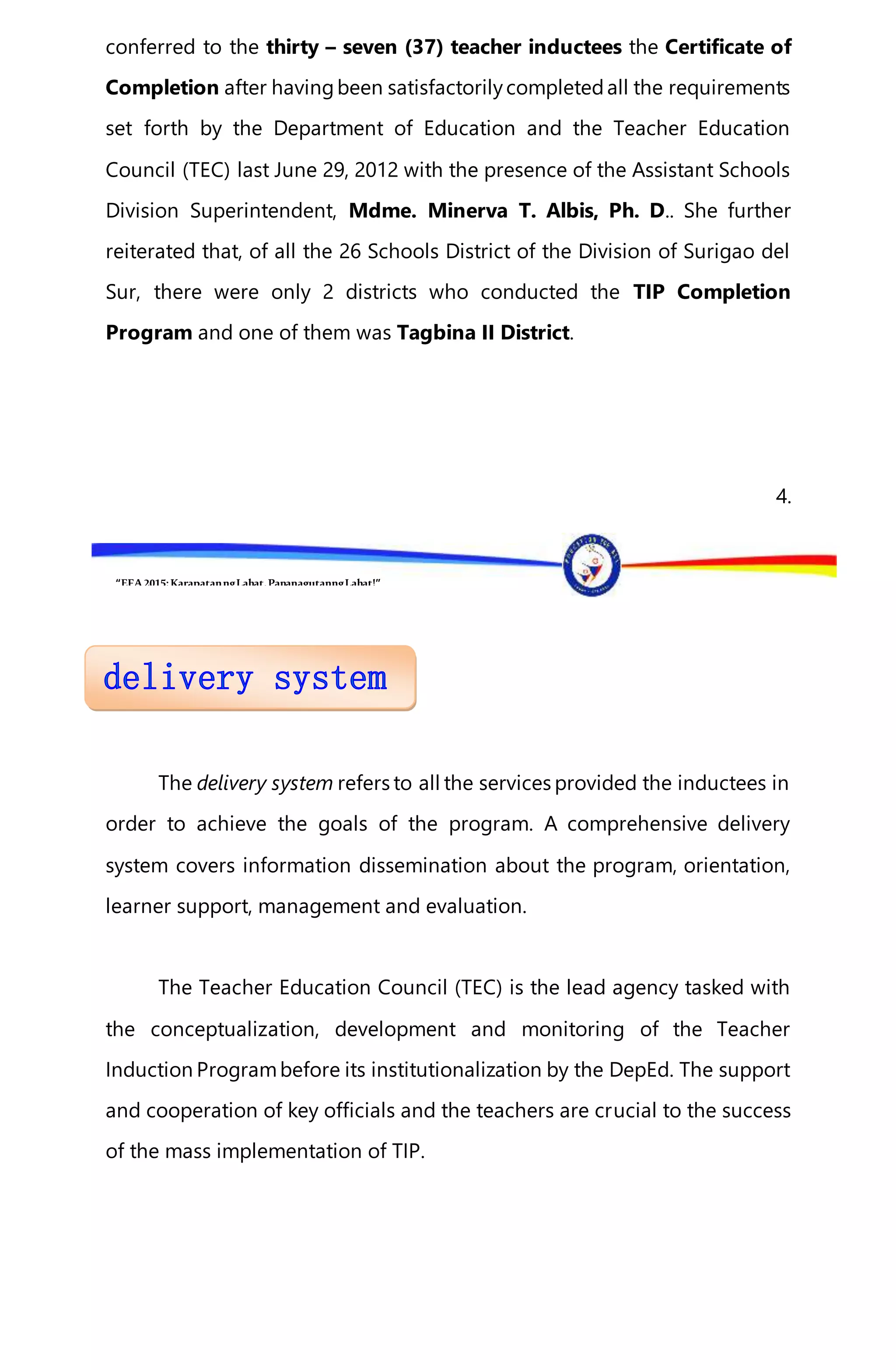 “EFA2015:KarapatanngLahat,PananagutanngLahat!”
conferred to the thirty – seven (37) teacher inductees the Certificate of
Completion after havingbeen satisfactorilycompletedall the requirements
set forth by the Department of Education and the Teacher Education
Council (TEC) last June 29, 2012 with the presence of the Assistant Schools
Division Superintendent, Mdme. Minerva T. Albis, Ph. D.. She further
reiterated that, of all the 26 Schools District of the Division of Surigao del
Sur, there were only 2 districts who conducted the TIP Completion
Program and one of them was Tagbina II District.
4.
The delivery system refers to all the services provided the inductees in
order to achieve the goals of the program. A comprehensive delivery
system covers information dissemination about the program, orientation,
learner support, management and evaluation.
The Teacher Education Council (TEC) is the lead agency tasked with
the conceptualization, development and monitoring of the Teacher
Induction Programbefore its institutionalization by the DepEd. The support
and cooperation of key officials and the teachers are crucial to the success
of the mass implementation of TIP.
 