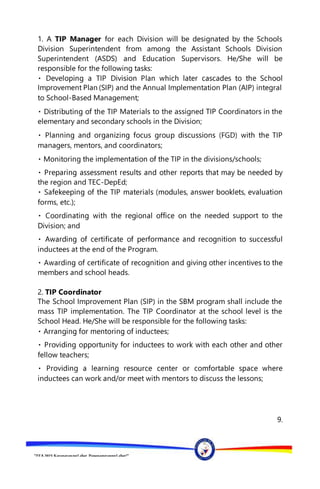 “EFA2015:KarapatanngLahat,PananagutanngLahat!”
1. A TIP Manager for each Division will be designated by the Schools
Division Superintendent from among the Assistant Schools Division
Superintendent (ASDS) and Education Supervisors. He/She will be
responsible for the following tasks:
Improvement Plan (SIP) and the Annual Implementation Plan (AIP) integral
to School-Based Management;
Materials to the assigned TIP Coordinators in the
elementary and secondary schools in the Division;
managers, mentors, and coordinators;
he divisions/schools;
the region and TEC-DepEd;
forms, etc.);
needed support to the
Division; and
inductees at the end of the Program.
members and school heads.
2. TIP Coordinator
The School Improvement Plan (SIP) in the SBM program shall include the
mass TIP implementation. The TIP Coordinator at the school level is the
School Head. He/She will be responsible for the following tasks:
ctees;
fellow teachers;
inductees can work and/or meet with mentors to discuss the lessons;
9.
 